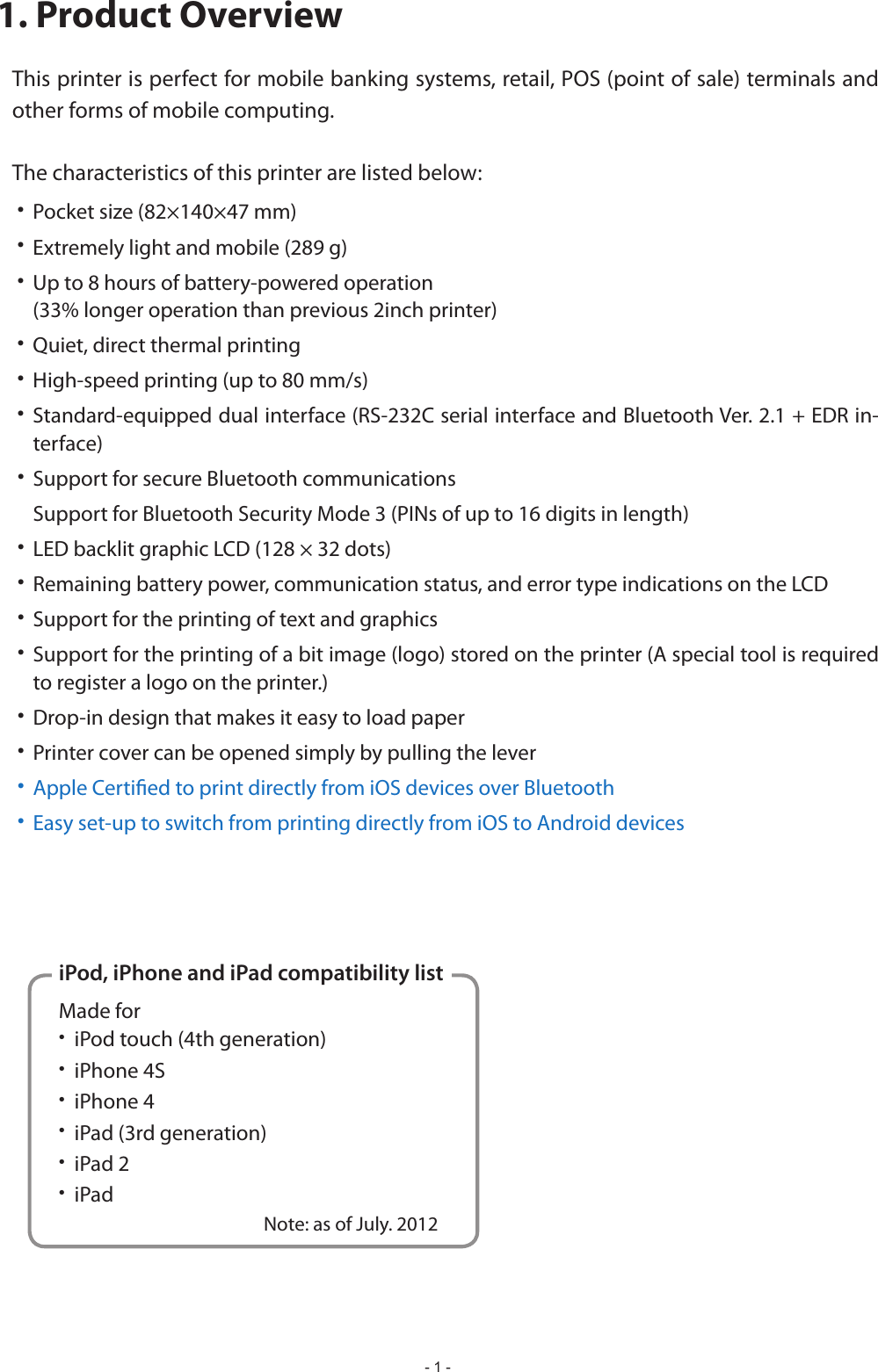 - 1 -iPod, iPhone and iPad compatibility listMade for        iPod touch (4th generation)     iPhone 4S    iPhone 4     iPad (3rd generation)     iPad 2    iPad                                               Note: as of July. 20121. Product OverviewThis printer is perfect for mobile banking systems, retail, POS (point of sale) terminals and other forms of mobile computing.The characteristics of this printer are listed below:•  Pocket size (82×140×47 mm)•  Extremely light and mobile (289 g)•  Up to 8 hours of battery-powered operation   (33% longer operation than previous 2inch printer)•  Quiet, direct thermal printing• • -terface)•  Support for secure Bluetooth communications  Support for Bluetooth Security Mode 3 (PINs of up to 16 digits in length)•  LED backlit graphic LCD (128 × 32 dots)•  Remaining battery power, communication status, and error type indications on the LCD•  Support for the printing of text and graphics• Support for the printing of a bit image (logo) stored on the printer (A special tool is required to register a logo on the printer.)•  Drop-in design that makes it easy to load paper•  Printer cover can be opened simply by pulling the lever•  Apple Certied to print directly from iOS devices over Bluetooth•  Easy set-up to switch from printing directly from iOS to Android devices