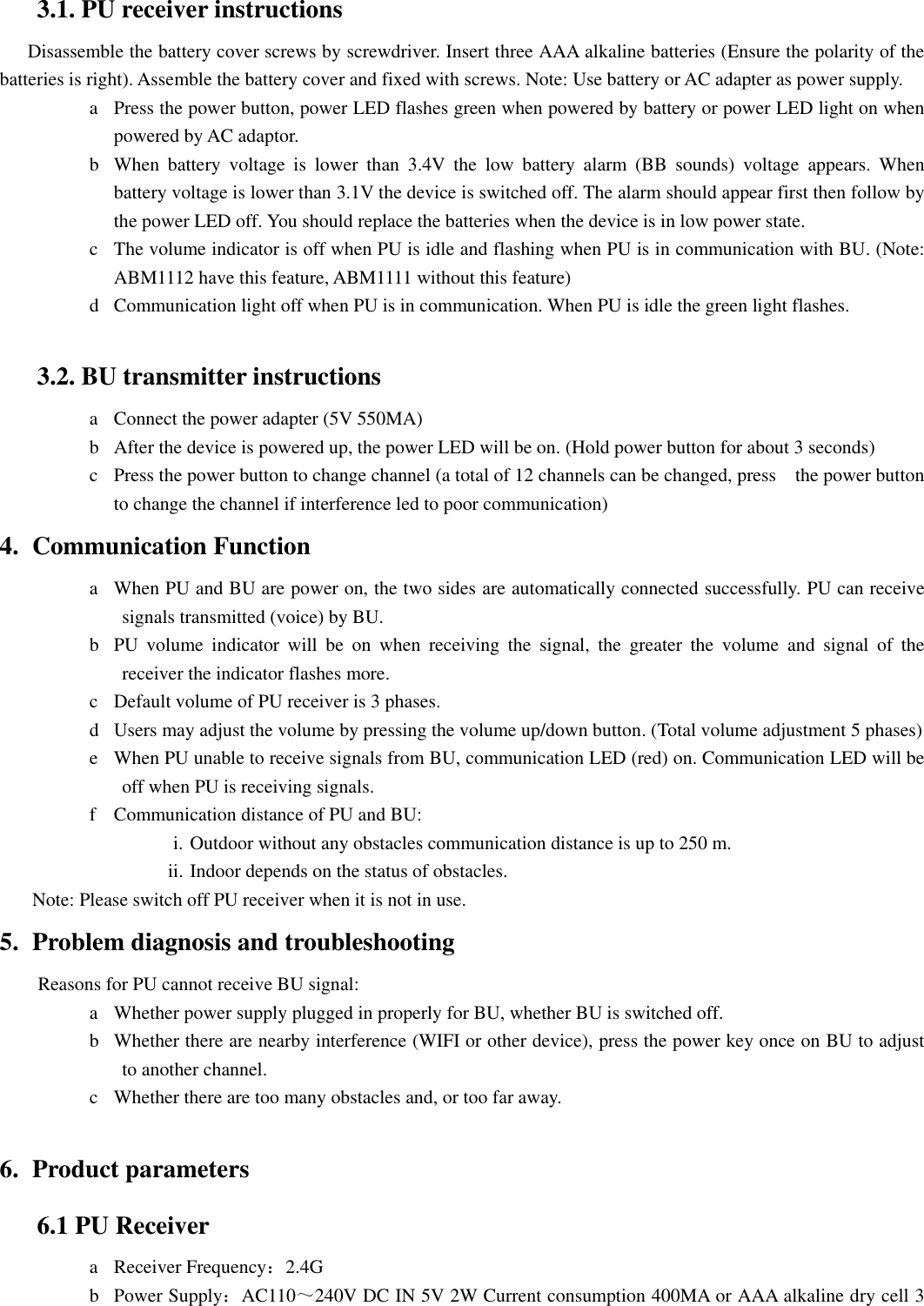 3.1. PU receiver instructions Disassemble the battery cover screws by screwdriver. Insert three AAA alkaline batteries (Ensure the polarity of the batteries is right). Assemble the battery cover and fixed with screws. Note: Use battery or AC adapter as power supply. a Press the power button, power LED flashes green when powered by battery or power LED light on when powered by AC adaptor. b When  battery  voltage  is  lower  than  3.4V  the  low  battery  alarm  (BB  sounds)  voltage  appears.  When battery voltage is lower than 3.1V the device is switched off. The alarm should appear first then follow by the power LED off. You should replace the batteries when the device is in low power state.     c The volume indicator is off when PU is idle and flashing when PU is in communication with BU. (Note: ABM1112 have this feature, ABM1111 without this feature) d Communication light off when PU is in communication. When PU is idle the green light flashes.                        3.2. BU transmitter instructions a Connect the power adapter (5V 550MA) b After the device is powered up, the power LED will be on. (Hold power button for about 3 seconds) c Press the power button to change channel (a total of 12 channels can be changed, press    the power button to change the channel if interference led to poor communication) 4. Communication Function a When PU and BU are power on, the two sides are automatically connected successfully. PU can receive signals transmitted (voice) by BU. b PU  volume  indicator  will  be  on  when  receiving  the  signal,  the  greater  the  volume  and  signal  of  the receiver the indicator flashes more. c Default volume of PU receiver is 3 phases. d Users may adjust the volume by pressing the volume up/down button. (Total volume adjustment 5 phases) e When PU unable to receive signals from BU, communication LED (red) on. Communication LED will be off when PU is receiving signals.   f Communication distance of PU and BU: i. Outdoor without any obstacles communication distance is up to 250 m.   ii. Indoor depends on the status of obstacles.     Note: Please switch off PU receiver when it is not in use. 5. Problem diagnosis and troubleshooting         Reasons for PU cannot receive BU signal: a Whether power supply plugged in properly for BU, whether BU is switched off. b Whether there are nearby interference (WIFI or other device), press the power key once on BU to adjust to another channel. c Whether there are too many obstacles and, or too far away.                  6. Product parameters 6.1 PU Receiver a Receiver Frequency：2.4G b Power Supply：AC110～240V DC IN 5V 2W Current consumption 400MA or AAA alkaline dry cell 3 