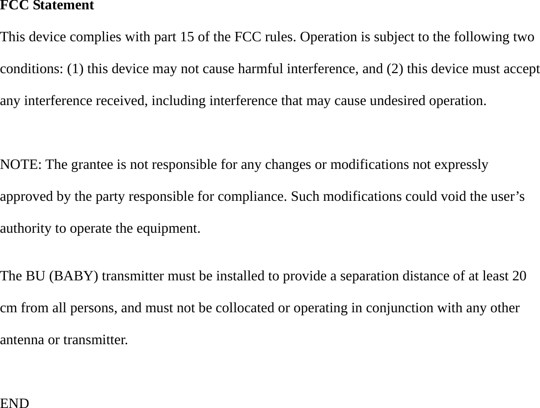  FCC Statement This device complies with part 15 of the FCC rules. Operation is subject to the following two conditions: (1) this device may not cause harmful interference, and (2) this device must accept any interference received, including interference that may cause undesired operation.  NOTE: The grantee is not responsible for any changes or modifications not expressly approved by the party responsible for compliance. Such modifications could void the user’s authority to operate the equipment.  The BU (BABY) transmitter must be installed to provide a separation distance of at least 20 cm from all persons, and must not be collocated or operating in conjunction with any other antenna or transmitter.  END   