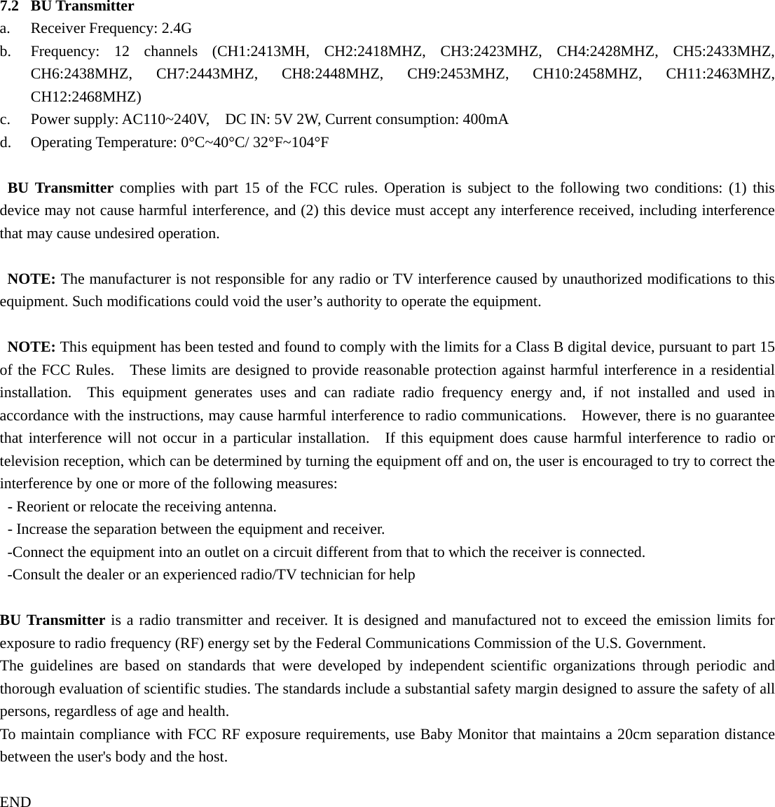  7.2 BU Transmitter a. Receiver Frequency: 2.4G b. Frequency: 12 channels (CH1:2413MH,  CH2:2418MHZ,  CH3:2423MHZ,  CH4:2428MHZ,  CH5:2433MHZ, CH6:2438MHZ,  CH7:2443MHZ,  CH8:2448MHZ,  CH9:2453MHZ,  CH10:2458MHZ,  CH11:2463MHZ, CH12:2468MHZ) c. Power supply: AC110~240V,    DC IN: 5V 2W, Current consumption: 400mA   d. Operating Temperature: 0°C~40°C/ 32°F~104°F  BU Transmitter complies with part 15 of the FCC rules. Operation is subject to the following two conditions: (1) this device may not cause harmful interference, and (2) this device must accept any interference received, including interference that may cause undesired operation.  NOTE: The manufacturer is not responsible for any radio or TV interference caused by unauthorized modifications to this equipment. Such modifications could void the user’s authority to operate the equipment.  NOTE: This equipment has been tested and found to comply with the limits for a Class B digital device, pursuant to part 15 of the FCC Rules.   These limits are designed to provide reasonable protection against harmful interference in a residential installation.  This equipment generates uses and can radiate radio frequency energy and, if not installed and used in accordance with the instructions, may cause harmful interference to radio communications.    However, there is no guarantee that interference will not occur in a particular installation.  If this equipment does cause harmful interference to radio or television reception, which can be determined by turning the equipment off and on, the user is encouraged to try to correct the interference by one or more of the following measures: - Reorient or relocate the receiving antenna. - Increase the separation between the equipment and receiver. -Connect the equipment into an outlet on a circuit different from that to which the receiver is connected. -Consult the dealer or an experienced radio/TV technician for help   END BU Transmitter is a radio transmitter and receiver. It is designed and manufactured not to exceed the emission limits for exposure to radio frequency (RF) energy set by the Federal Communications Commission of the U.S. Government.   The guidelines are based on standards that were developed by independent scientific organizations through periodic and thorough evaluation of scientific studies. The standards include a substantial safety margin designed to assure the safety of all persons, regardless of age and health.   To maintain compliance with FCC RF exposure requirements, use Baby Monitor that maintains a 20cm separation distance between the user&apos;s body and the host.   