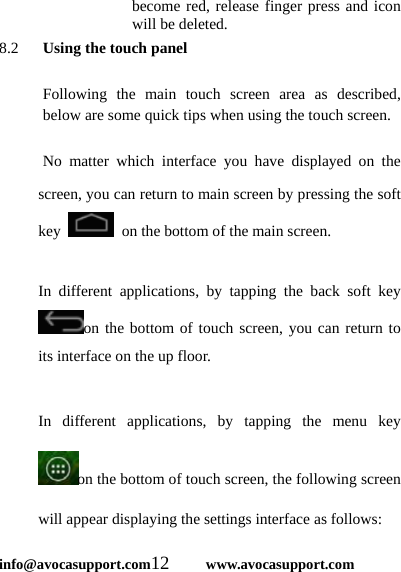  info@avocasupport.com12     www.avocasupport.com become red, release finger press and icon will be deleted. 8.2   Using the touch panel  Following the main touch screen area as described, below are some quick tips when using the touch screen.    No matter which interface you have displayed on the screen, you can return to main screen by pressing the soft key    on the bottom of the main screen.    In different applications, by tapping the back soft key on the bottom of touch screen, you can return to its interface on the up floor.  In different applications, by tapping the menu key on the bottom of touch screen, the following screen will appear displaying the settings interface as follows: 