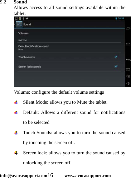  info@avocasupport.com16     www.avocasupport.com 9.2   Sound Allows access to all sound settings available within the tablet: Volume: configure the default volume settings  Silent Mode: allows you to Mute the tablet.  Default: Allows a different sound for notifications to be selected  Touch Sounds: allows you to turn the sound caused by touching the screen off.  Screen lock: allows you to turn the sound caused by unlocking the screen off. 