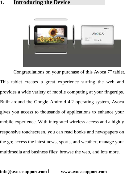  info@avocasupport.com1     www.avocasupport.com 1. Introducing the Device             Congratulations on your purchase of this Avoca 7” tablet. This tablet creates a great experience surfing the web and provides a wide variety of mobile computing at your fingertips. Built around the Google Android 4.2 operating system, Avoca gives you access to thousands of applications to enhance your mobile experience. With integrated wireless access and a highly responsive touchscreen, you can read books and newspapers on the go; access the latest news, sports, and weather; manage your multimedia and business files; browse the web, and lots more.  