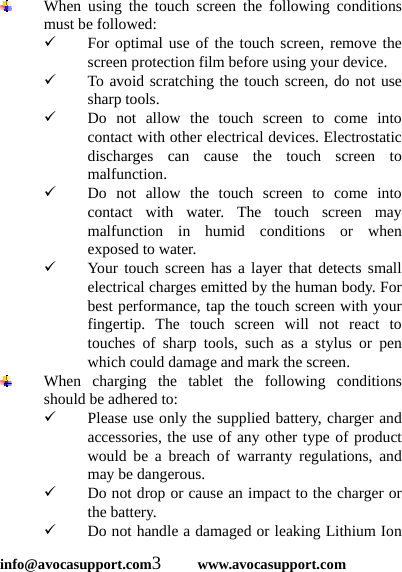  info@avocasupport.com3     www.avocasupport.com  When using the touch screen the following conditions must be followed: 9 For optimal use of the touch screen, remove the screen protection film before using your device. 9 To avoid scratching the touch screen, do not use sharp tools. 9 Do not allow the touch screen to come into contact with other electrical devices. Electrostatic discharges can cause the touch screen to malfunction. 9 Do not allow the touch screen to come into contact with water. The touch screen may malfunction in humid conditions or when exposed to water. 9 Your touch screen has a layer that detects small electrical charges emitted by the human body. For best performance, tap the touch screen with your fingertip. The touch screen will not react to touches of sharp tools, such as a stylus or pen which could damage and mark the screen.    When charging the tablet the following conditions should be adhered to: 9 Please use only the supplied battery, charger and accessories, the use of any other type of product would be a breach of warranty regulations, and may be dangerous. 9 Do not drop or cause an impact to the charger or the battery. 9 Do not handle a damaged or leaking Lithium Ion 