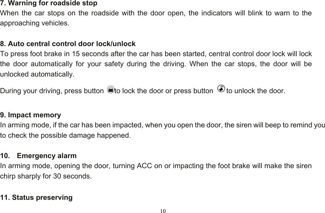  10Functions 7. Warning for roadside stop When the car stops on the roadside with the door open, the indicators will blink to warn to the approaching vehicles.  8. Auto central control door lock/unlock To press foot brake in 15 seconds after the car has been started, central control door lock will lock the door automatically for your safety during the driving. When the car stops, the door will be unlocked automatically.   During your driving, press button  to lock the door or press button  to unlock the door.  9. Impact memory In arming mode, if the car has been impacted, when you open the door, the siren will beep to remind you to check the possible damage happened. Functions 10.  Emergency alarm In arming mode, opening the door, turning ACC on or impacting the foot brake will make the siren chirp sharply for 30 seconds.  11. Status preserving   