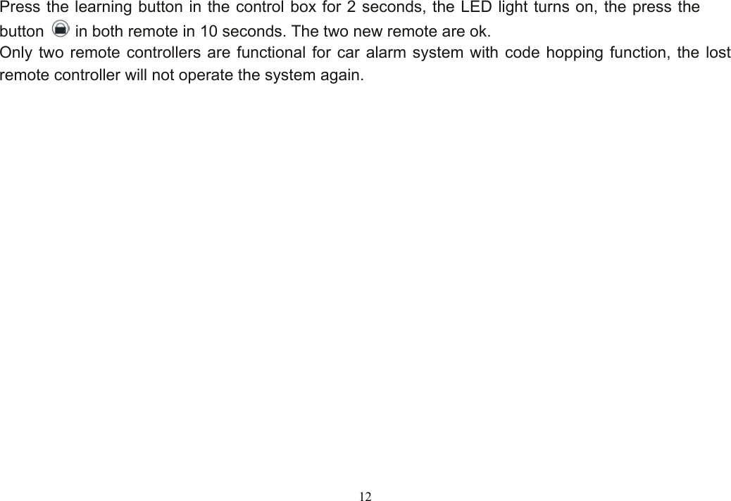  12Press the learning button in the control box for 2 seconds, the LED light turns on, the press the button   in both remote in 10 seconds. The two new remote are ok. Only two remote controllers are functional for car alarm system with code hopping function, the lost remote controller will not operate the system again. 