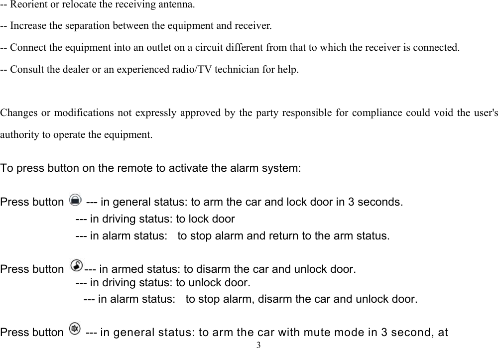  3-- Reorient or relocate the receiving antenna.   -- Increase the separation between the equipment and receiver.   -- Connect the equipment into an outlet on a circuit different from that to which the receiver is connected.   -- Consult the dealer or an experienced radio/TV technician for help.    Changes or modifications not expressly approved by the party responsible for compliance could void the user&apos;s authority to operate the equipment.  To press button on the remote to activate the alarm system:  Press button    --- in general status: to arm the car and lock door in 3 seconds.                    --- in driving status: to lock door                --- in alarm status:  to stop alarm and return to the arm status.  Press button  --- in armed status: to disarm the car and unlock door.              --- in driving status: to unlock door.                     --- in alarm status:    to stop alarm, disarm the car and unlock door.  Press button    --- in general status: to arm the car with mute mode in 3 second, at 