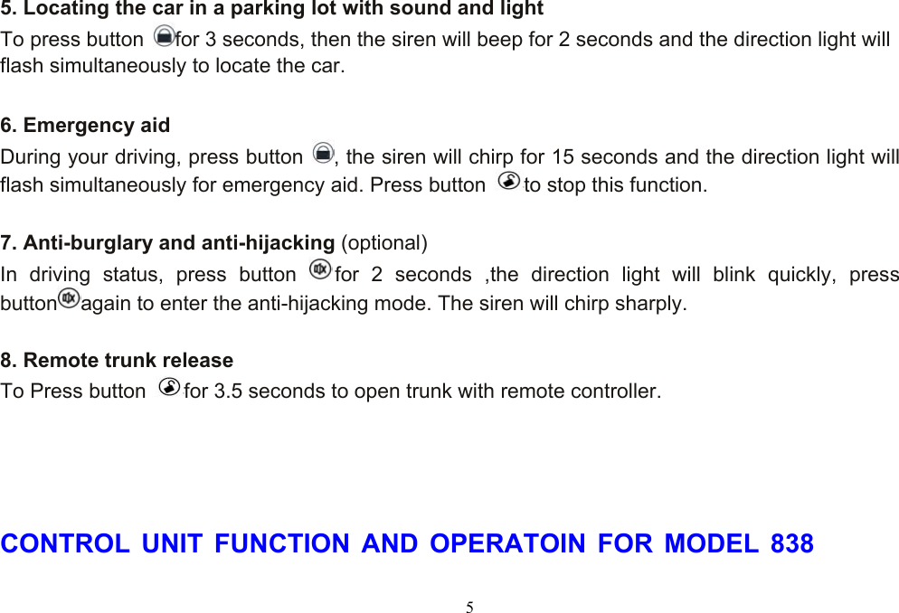  5 5. Locating the car in a parking lot with sound and light To press button  for 3 seconds, then the siren will beep for 2 seconds and the direction light will   flash simultaneously to locate the car.  6. Emergency aid During your driving, press button  , the siren will chirp for 15 seconds and the direction light will flash simultaneously for emergency aid. Press button  to stop this function.  7. Anti-burglary and anti-hijacking (optional) In driving status, press button  for 2 seconds ,the direction light will blink quickly, press  button again to enter the anti-hijacking mode. The siren will chirp sharply.    8. Remote trunk release To Press button  for 3.5 seconds to open trunk with remote controller.     CONTROL UNIT FUNCTION AND OPERATOIN FOR MODEL 838 