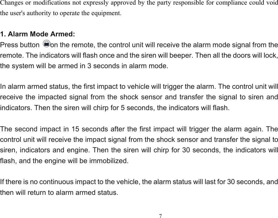  7Changes or modifications not expressly approved by the party responsible for compliance could void the user&apos;s authority to operate the equipment.  1. Alarm Mode Armed: Press button  on the remote, the control unit will receive the alarm mode signal from the remote. The indicators will flash once and the siren will beeper. Then all the doors will lock, the system will be armed in 3 seconds in alarm mode.    In alarm armed status, the first impact to vehicle will trigger the alarm. The control unit will receive the impacted signal from the shock sensor and transfer the signal to siren and indicators. Then the siren will chirp for 5 seconds, the indicators will flash.    The second impact in 15 seconds after the first impact will trigger the alarm again. The control unit will receive the impact signal from the shock sensor and transfer the signal to siren, indicators and engine. Then the siren will chirp for 30 seconds, the indicators will flash, and the engine will be immobilized.      If there is no continuous impact to the vehicle, the alarm status will last for 30 seconds, and then will return to alarm armed status.  