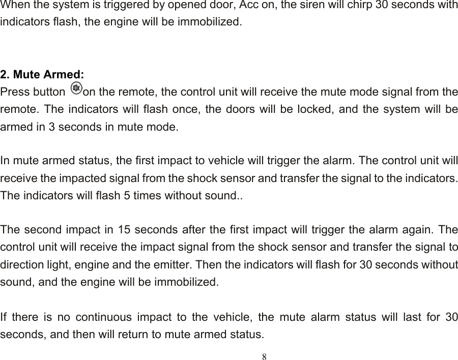  8When the system is triggered by opened door, Acc on, the siren will chirp 30 seconds with indicators flash, the engine will be immobilized.   2. Mute Armed: Press button  on the remote, the control unit will receive the mute mode signal from the remote. The indicators will flash once, the doors will be locked, and the system will be armed in 3 seconds in mute mode.    In mute armed status, the first impact to vehicle will trigger the alarm. The control unit will receive the impacted signal from the shock sensor and transfer the signal to the indicators. The indicators will flash 5 times without sound..    The second impact in 15 seconds after the first impact will trigger the alarm again. The control unit will receive the impact signal from the shock sensor and transfer the signal to direction light, engine and the emitter. Then the indicators will flash for 30 seconds without sound, and the engine will be immobilized.    If there is no continuous impact to the vehicle, the mute alarm status will last for 30 seconds, and then will return to mute armed status. 