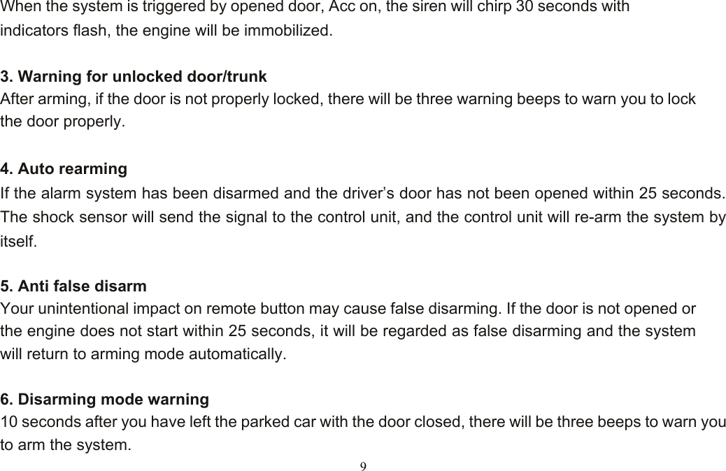  9 When the system is triggered by opened door, Acc on, the siren will chirp 30 seconds with indicators flash, the engine will be immobilized.  3. Warning for unlocked door/trunk  After arming, if the door is not properly locked, there will be three warning beeps to warn you to lock the door properly.  4. Auto rearming  If the alarm system has been disarmed and the driver’s door has not been opened within 25 seconds. The shock sensor will send the signal to the control unit, and the control unit will re-arm the system by itself.  5. Anti false disarm     Your unintentional impact on remote button may cause false disarming. If the door is not opened or the engine does not start within 25 seconds, it will be regarded as false disarming and the system will return to arming mode automatically.  6. Disarming mode warning 10 seconds after you have left the parked car with the door closed, there will be three beeps to warn you to arm the system. 