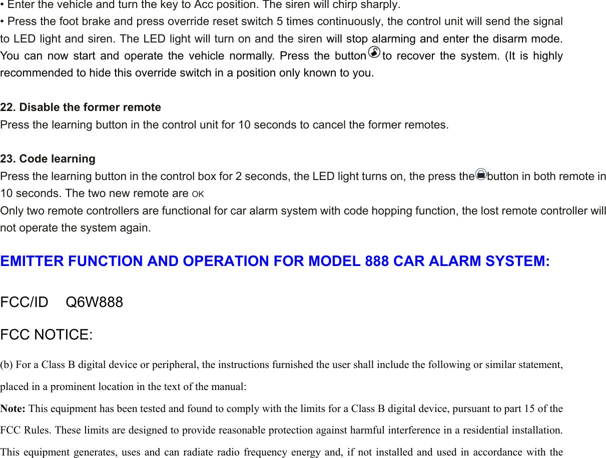• Enter the vehicle and turn the key to Acc position. The siren will chirp sharply. • Press the foot brake and press override reset switch 5 times continuously, the control unit will send the signal to LED light and siren. The LED light will turn on and the siren will stop alarming and enter the disarm mode. You can now start and operate the vehicle normally. Press the button to recover the system. (It is highly recommended to hide this override switch in a position only known to you.    22. Disable the former remote Press the learning button in the control unit for 10 seconds to cancel the former remotes.  23. Code learning Press the learning button in the control box for 2 seconds, the LED light turns on, the press the button in both remote in 10 seconds. The two new remote are OK Only two remote controllers are functional for car alarm system with code hopping function, the lost remote controller will not operate the system again.  EMITTER FUNCTION AND OPERATION FOR MODEL 888 CAR ALARM SYSTEM:  FCC/ID  Q6W888 FCC NOTICE: (b) For a Class B digital device or peripheral, the instructions furnished the user shall include the following or similar statement, placed in a prominent location in the text of the manual:   Note: This equipment has been tested and found to comply with the limits for a Class B digital device, pursuant to part 15 of the FCC Rules. These limits are designed to provide reasonable protection against harmful interference in a residential installation. This equipment generates, uses and can radiate radio frequency energy and, if not installed and used in accordance with the 