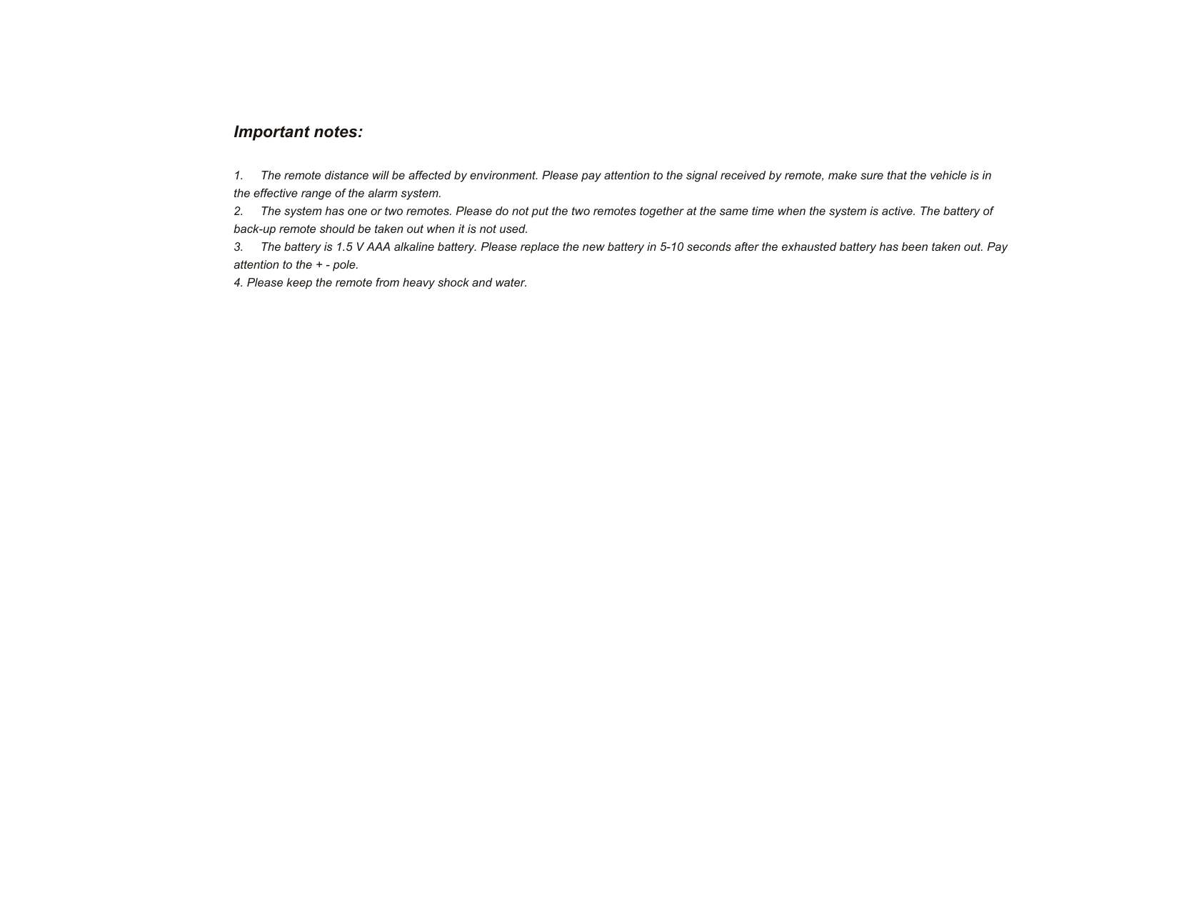 Important notes:  1.  The remote distance will be affected by environment. Please pay attention to the signal received by remote, make sure that the vehicle is in the effective range of the alarm system. 2.  The system has one or two remotes. Please do not put the two remotes together at the same time when the system is active. The battery of back-up remote should be taken out when it is not used. 3.  The battery is 1.5 V AAA alkaline battery. Please replace the new battery in 5-10 seconds after the exhausted battery has been taken out. Pay attention to the + - pole. 4. Please keep the remote from heavy shock and water.   