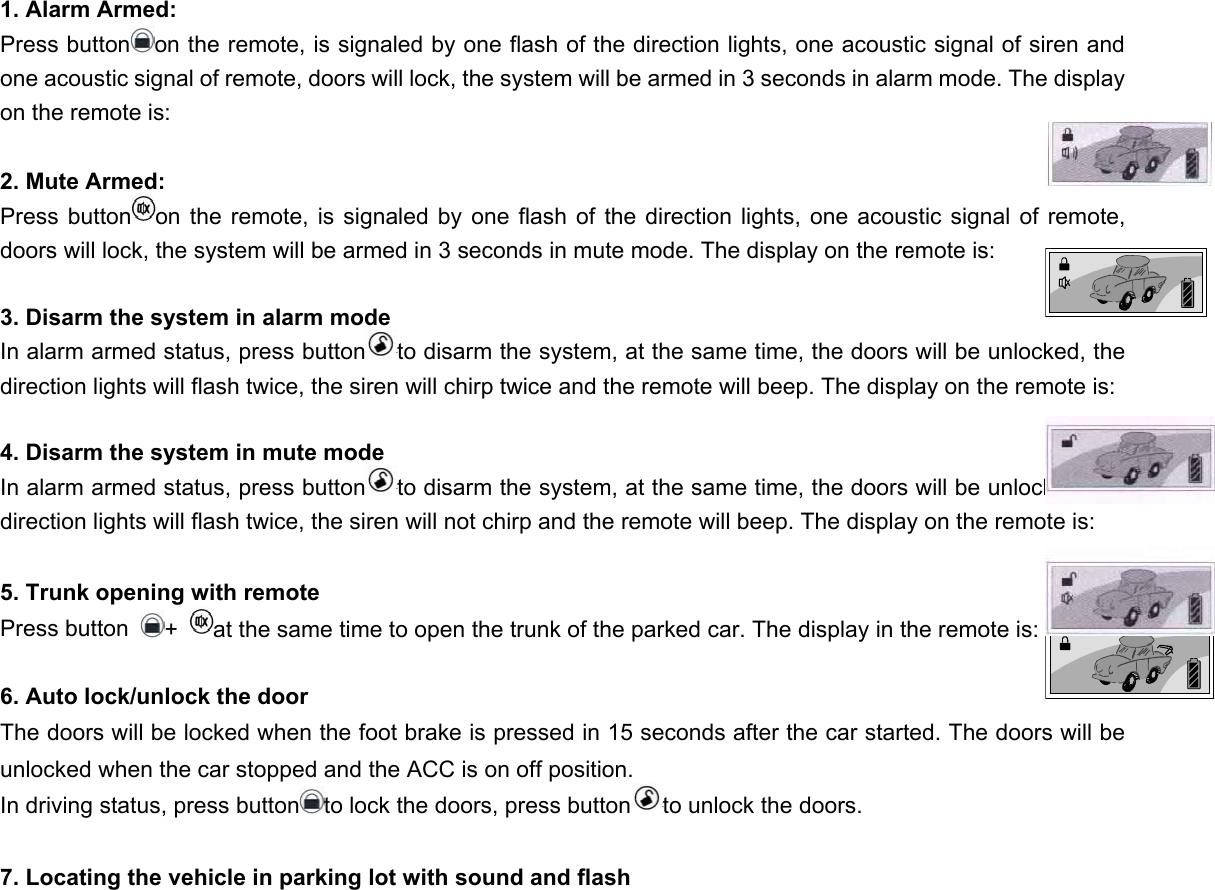  1. Alarm Armed: Press button on the remote, is signaled by one flash of the direction lights, one acoustic signal of siren and one acoustic signal of remote, doors will lock, the system will be armed in 3 seconds in alarm mode. The display on the remote is:  2. Mute Armed: Press button on the remote, is signaled by one flash of the direction lights, one acoustic signal of remote, doors will lock, the system will be armed in 3 seconds in mute mode. The display on the remote is:  3. Disarm the system in alarm mode In alarm armed status, press button to disarm the system, at the same time, the doors will be unlocked, the direction lights will flash twice, the siren will chirp twice and the remote will beep. The display on the remote is:  4. Disarm the system in mute mode  In alarm armed status, press button to disarm the system, at the same time, the doors will be unlocked, the direction lights will flash twice, the siren will not chirp and the remote will beep. The display on the remote is:  5. Trunk opening with remote Press button  +  at the same time to open the trunk of the parked car. The display in the remote is:   6. Auto lock/unlock the door The doors will be locked when the foot brake is pressed in 15 seconds after the car started. The doors will be unlocked when the car stopped and the ACC is on off position. In driving status, press button to lock the doors, press button to unlock the doors.      7. Locating the vehicle in parking lot with sound and flash 