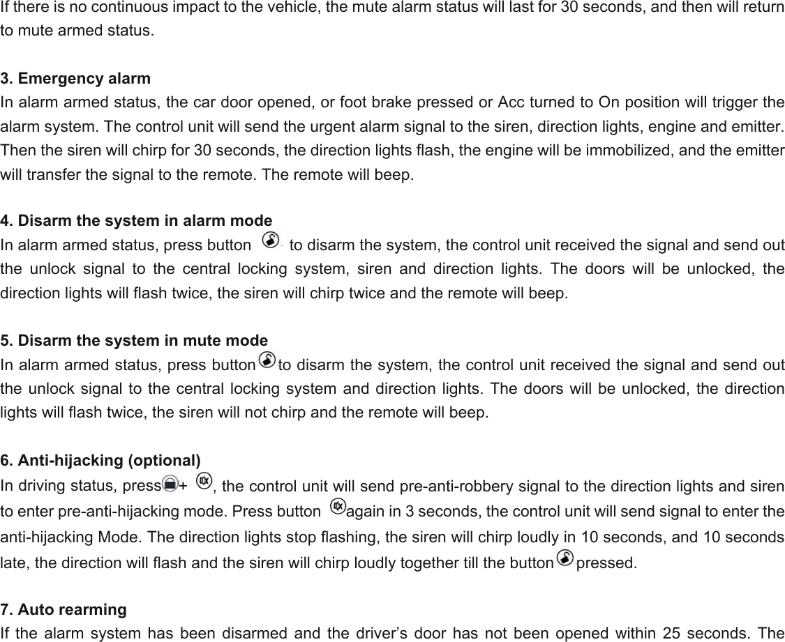 If there is no continuous impact to the vehicle, the mute alarm status will last for 30 seconds, and then will return to mute armed status.  3. Emergency alarm In alarm armed status, the car door opened, or foot brake pressed or Acc turned to On position will trigger the alarm system. The control unit will send the urgent alarm signal to the siren, direction lights, engine and emitter. Then the siren will chirp for 30 seconds, the direction lights flash, the engine will be immobilized, and the emitter will transfer the signal to the remote. The remote will beep.  4. Disarm the system in alarm mode In alarm armed status, press button    to disarm the system, the control unit received the signal and send out the unlock signal to the central locking system, siren and direction lights. The doors will be unlocked, the direction lights will flash twice, the siren will chirp twice and the remote will beep.    5. Disarm the system in mute mode  In alarm armed status, press button to disarm the system, the control unit received the signal and send out the unlock signal to the central locking system and direction lights. The doors will be unlocked, the direction lights will flash twice, the siren will not chirp and the remote will beep.    6. Anti-hijacking (optional) In driving status, press +  , the control unit will send pre-anti-robbery signal to the direction lights and siren to enter pre-anti-hijacking mode. Press button  again in 3 seconds, the control unit will send signal to enter the anti-hijacking Mode. The direction lights stop flashing, the siren will chirp loudly in 10 seconds, and 10 seconds late, the direction will flash and the siren will chirp loudly together till the button pressed.  7. Auto rearming  If the alarm system has been disarmed and the driver’s door has not been opened within 25 seconds. The 