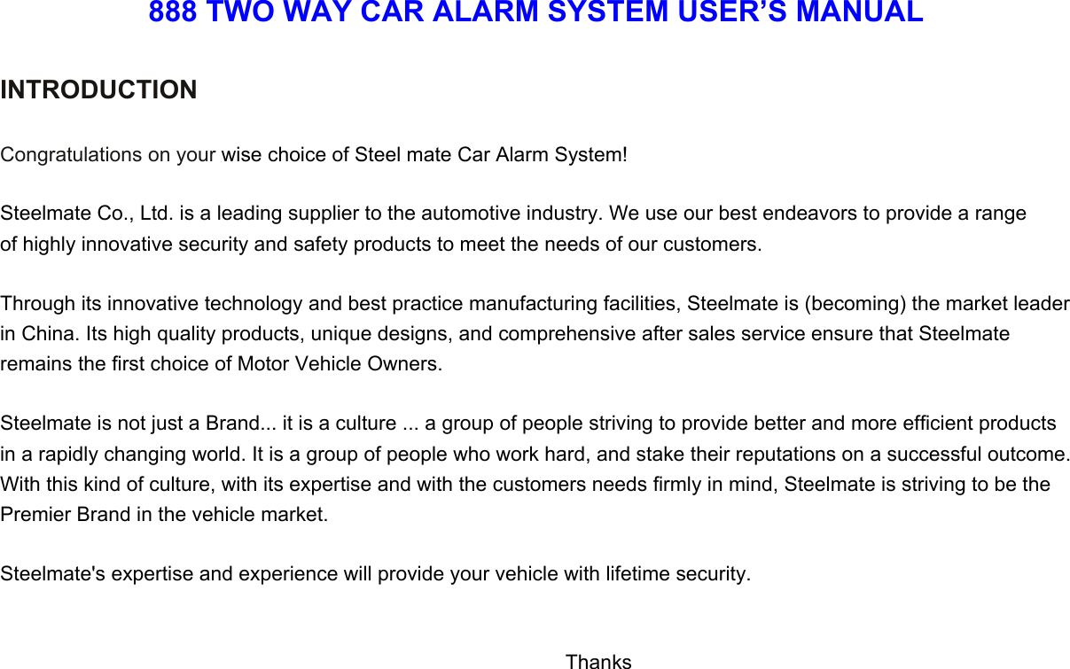 888 TWO WAY CAR ALARM SYSTEM USER’S MANUAL  INTRODUCTION   Congratulations on your wise choice of Steel mate Car Alarm System!  Steelmate Co., Ltd. is a leading supplier to the automotive industry. We use our best endeavors to provide a range of highly innovative security and safety products to meet the needs of our customers.  Through its innovative technology and best practice manufacturing facilities, Steelmate is (becoming) the market leader in China. Its high quality products, unique designs, and comprehensive after sales service ensure that Steelmate   remains the first choice of Motor Vehicle Owners.  Steelmate is not just a Brand... it is a culture ... a group of people striving to provide better and more efficient products in a rapidly changing world. It is a group of people who work hard, and stake their reputations on a successful outcome. With this kind of culture, with its expertise and with the customers needs firmly in mind, Steelmate is striving to be the Premier Brand in the vehicle market.    Steelmate&apos;s expertise and experience will provide your vehicle with lifetime security.                                         Thanks 