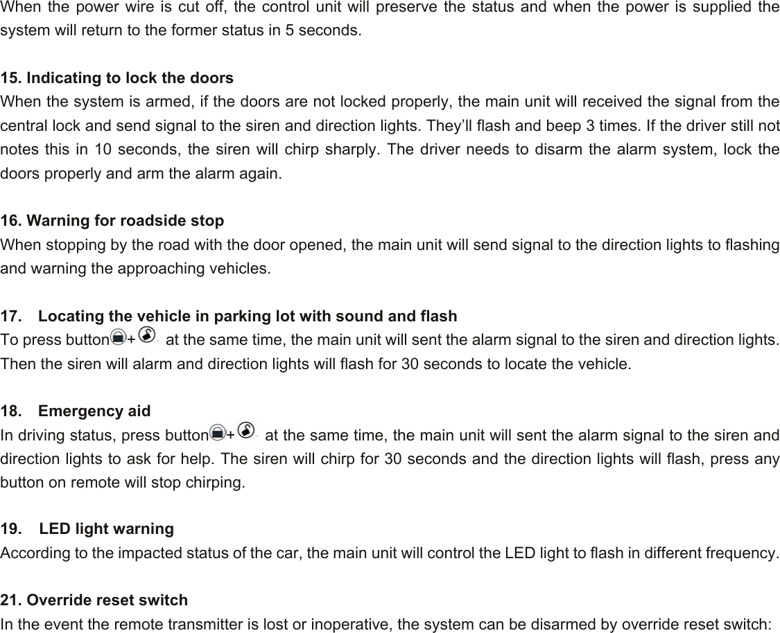When the power wire is cut off, the control unit will preserve the status and when the power is supplied the system will return to the former status in 5 seconds.  15. Indicating to lock the doors When the system is armed, if the doors are not locked properly, the main unit will received the signal from the central lock and send signal to the siren and direction lights. They’ll flash and beep 3 times. If the driver still not notes this in 10 seconds, the siren will chirp sharply. The driver needs to disarm the alarm system, lock the doors properly and arm the alarm again.  16. Warning for roadside stop When stopping by the road with the door opened, the main unit will send signal to the direction lights to flashing and warning the approaching vehicles.  17.    Locating the vehicle in parking lot with sound and flash To press button +  at the same time, the main unit will sent the alarm signal to the siren and direction lights. Then the siren will alarm and direction lights will flash for 30 seconds to locate the vehicle.  18.  Emergency aid In driving status, press button +  at the same time, the main unit will sent the alarm signal to the siren and direction lights to ask for help. The siren will chirp for 30 seconds and the direction lights will flash, press any button on remote will stop chirping.  19.  LED light warning According to the impacted status of the car, the main unit will control the LED light to flash in different frequency.    21. Override reset switch In the event the remote transmitter is lost or inoperative, the system can be disarmed by override reset switch: 