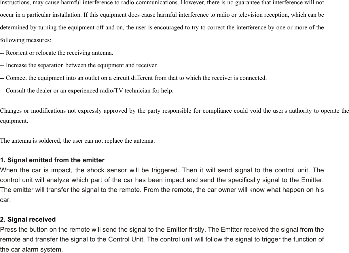instructions, may cause harmful interference to radio communications. However, there is no guarantee that interference will not occur in a particular installation. If this equipment does cause harmful interference to radio or television reception, which can be determined by turning the equipment off and on, the user is encouraged to try to correct the interference by one or more of the following measures:   -- Reorient or relocate the receiving antenna.   -- Increase the separation between the equipment and receiver.   -- Connect the equipment into an outlet on a circuit different from that to which the receiver is connected.   -- Consult the dealer or an experienced radio/TV technician for help.    Changes or modifications not expressly approved by the party responsible for compliance could void the user&apos;s authority to operate the equipment.  The antenna is soldered, the user can not replace the antenna.  1. Signal emitted from the emitter When the car is impact, the shock sensor will be triggered. Then it will send signal to the control unit. The control unit will analyze which part of the car has been impact and send the specifically signal to the Emitter. The emitter will transfer the signal to the remote. From the remote, the car owner will know what happen on his car.    2. Signal received   Press the button on the remote will send the signal to the Emitter firstly. The Emitter received the signal from the remote and transfer the signal to the Control Unit. The control unit will follow the signal to trigger the function of the car alarm system.      