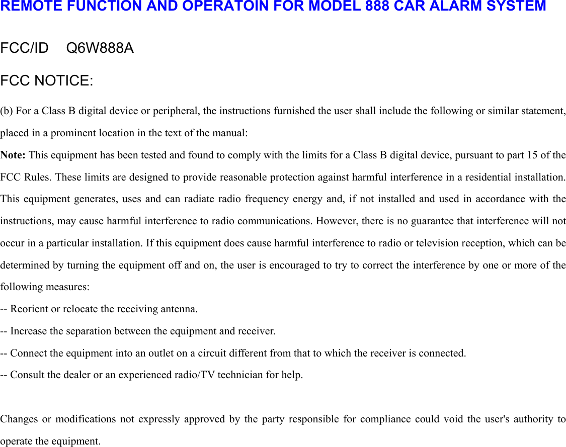  REMOTE FUNCTION AND OPERATOIN FOR MODEL 888 CAR ALARM SYSTEM  FCC/ID  Q6W888A FCC NOTICE: (b) For a Class B digital device or peripheral, the instructions furnished the user shall include the following or similar statement, placed in a prominent location in the text of the manual:   Note: This equipment has been tested and found to comply with the limits for a Class B digital device, pursuant to part 15 of the FCC Rules. These limits are designed to provide reasonable protection against harmful interference in a residential installation. This equipment generates, uses and can radiate radio frequency energy and, if not installed and used in accordance with the instructions, may cause harmful interference to radio communications. However, there is no guarantee that interference will not occur in a particular installation. If this equipment does cause harmful interference to radio or television reception, which can be determined by turning the equipment off and on, the user is encouraged to try to correct the interference by one or more of the following measures:   -- Reorient or relocate the receiving antenna.   -- Increase the separation between the equipment and receiver.   -- Connect the equipment into an outlet on a circuit different from that to which the receiver is connected.   -- Consult the dealer or an experienced radio/TV technician for help.    Changes or modifications not expressly approved by the party responsible for compliance could void the user&apos;s authority to operate the equipment. 