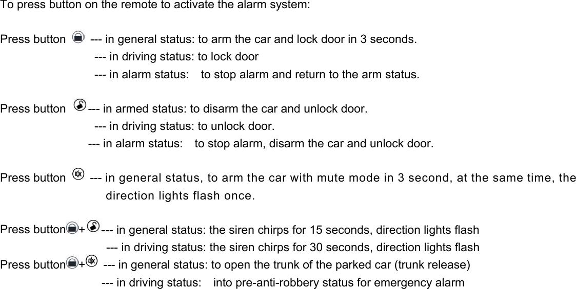 To press button on the remote to activate the alarm system:  Press button    --- in general status: to arm the car and lock door in 3 seconds.                     --- in driving status: to lock door                 --- in alarm status:  to stop alarm and return to the arm status.  Press button  --- in armed status: to disarm the car and unlock door.                 --- in driving status: to unlock door.                     --- in alarm status:    to stop alarm, disarm the car and unlock door.  Press button   --- in general status, to arm the car with mute mode in 3 second, at the same time, the direction lights flash once.  Press button +--- in general status: the siren chirps for 15 seconds, direction lights flash                   --- in driving status: the siren chirps for 30 seconds, direction lights flash Press button +  --- in general status: to open the trunk of the parked car (trunk release)                 --- in driving status:  into pre-anti-robbery status for emergency alarm 