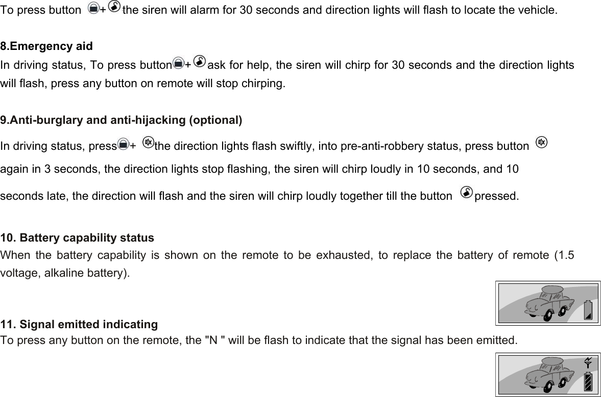 To press button  +the siren will alarm for 30 seconds and direction lights will flash to locate the vehicle.  8.Emergency aid In driving status, To press button +ask for help, the siren will chirp for 30 seconds and the direction lights will flash, press any button on remote will stop chirping.  9.Anti-burglary and anti-hijacking (optional) In driving status, press +  the direction lights flash swiftly, into pre-anti-robbery status, press button   again in 3 seconds, the direction lights stop flashing, the siren will chirp loudly in 10 seconds, and 10 seconds late, the direction will flash and the siren will chirp loudly together till the button  pressed.  10. Battery capability status When the battery capability is shown on the remote to be exhausted, to replace the battery of remote (1.5 voltage, alkaline battery).     11. Signal emitted indicating To press any button on the remote, the &quot;N &quot; will be flash to indicate that the signal has been emitted.   