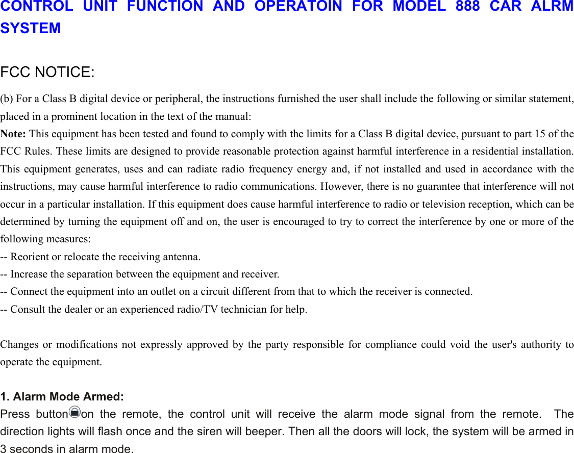 CONTROL UNIT FUNCTION AND OPERATOIN FOR MODEL 888 CAR ALRM SYSTEM  FCC NOTICE: (b) For a Class B digital device or peripheral, the instructions furnished the user shall include the following or similar statement, placed in a prominent location in the text of the manual:   Note: This equipment has been tested and found to comply with the limits for a Class B digital device, pursuant to part 15 of the FCC Rules. These limits are designed to provide reasonable protection against harmful interference in a residential installation. This equipment generates, uses and can radiate radio frequency energy and, if not installed and used in accordance with the instructions, may cause harmful interference to radio communications. However, there is no guarantee that interference will not occur in a particular installation. If this equipment does cause harmful interference to radio or television reception, which can be determined by turning the equipment off and on, the user is encouraged to try to correct the interference by one or more of the following measures:   -- Reorient or relocate the receiving antenna.   -- Increase the separation between the equipment and receiver.   -- Connect the equipment into an outlet on a circuit different from that to which the receiver is connected.   -- Consult the dealer or an experienced radio/TV technician for help.  Changes or modifications not expressly approved by the party responsible for compliance could void the user&apos;s authority to operate the equipment.  1. Alarm Mode Armed: Press button on the remote, the control unit will receive the alarm mode signal from the remote.  The direction lights will flash once and the siren will beeper. Then all the doors will lock, the system will be armed in 3 seconds in alarm mode.   