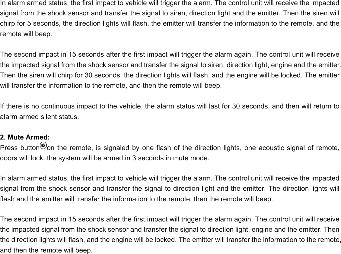  In alarm armed status, the first impact to vehicle will trigger the alarm. The control unit will receive the impacted signal from the shock sensor and transfer the signal to siren, direction light and the emitter. Then the siren will chirp for 5 seconds, the direction lights will flash, the emitter will transfer the information to the remote, and the remote will beep.    The second impact in 15 seconds after the first impact will trigger the alarm again. The control unit will receive the impacted signal from the shock sensor and transfer the signal to siren, direction light, engine and the emitter. Then the siren will chirp for 30 seconds, the direction lights will flash, and the engine will be locked. The emitter will transfer the information to the remote, and then the remote will beep.     If there is no continuous impact to the vehicle, the alarm status will last for 30 seconds, and then will return to alarm armed silent status.  2. Mute Armed: Press button on the remote, is signaled by one flash of the direction lights, one acoustic signal of remote, doors will lock, the system will be armed in 3 seconds in mute mode.    In alarm armed status, the first impact to vehicle will trigger the alarm. The control unit will receive the impacted signal from the shock sensor and transfer the signal to direction light and the emitter. The direction lights will flash and the emitter will transfer the information to the remote, then the remote will beep.    The second impact in 15 seconds after the first impact will trigger the alarm again. The control unit will receive the impacted signal from the shock sensor and transfer the signal to direction light, engine and the emitter. Then the direction lights will flash, and the engine will be locked. The emitter will transfer the information to the remote, and then the remote will beep.    