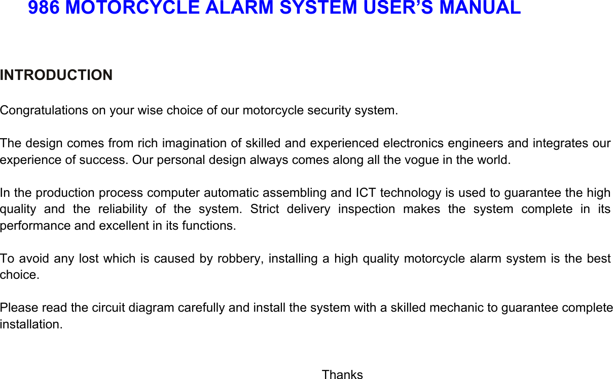 986 MOTORCYCLE ALARM SYSTEM USER’S MANUAL   INTRODUCTION   Congratulations on your wise choice of our motorcycle security system.  The design comes from rich imagination of skilled and experienced electronics engineers and integrates our experience of success. Our personal design always comes along all the vogue in the world.  In the production process computer automatic assembling and ICT technology is used to guarantee the high quality and the reliability of the system. Strict delivery inspection makes the system complete in its performance and excellent in its functions.  To avoid any lost which is caused by robbery, installing a high quality motorcycle alarm system is the best choice.  Please read the circuit diagram carefully and install the system with a skilled mechanic to guarantee complete installation.                            Thanks      