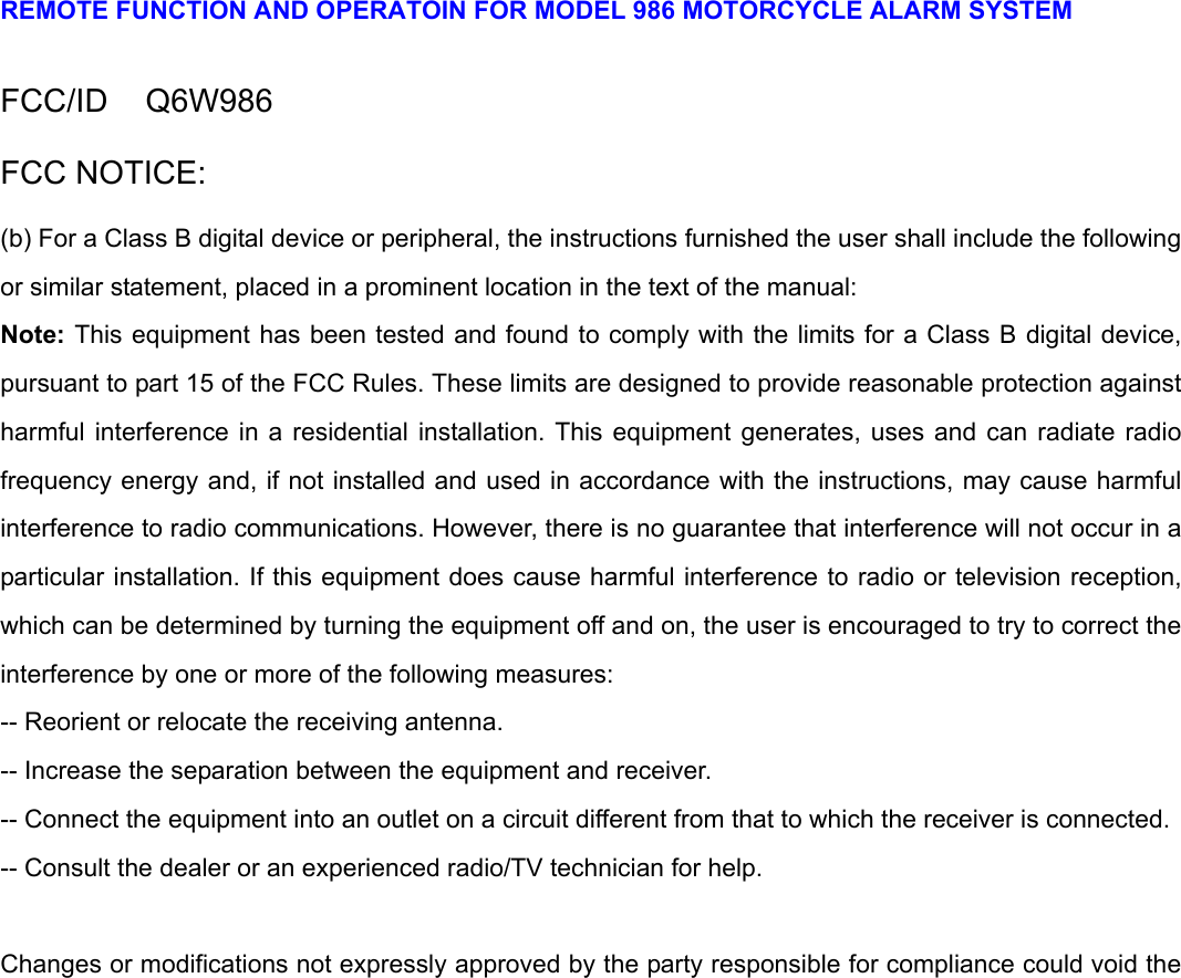 REMOTE FUNCTION AND OPERATOIN FOR MODEL 986 MOTORCYCLE ALARM SYSTEM  FCC/ID   Q6W986 FCC NOTICE: (b) For a Class B digital device or peripheral, the instructions furnished the user shall include the following or similar statement, placed in a prominent location in the text of the manual:   Note: This equipment has been tested and found to comply with the limits for a Class B digital device, pursuant to part 15 of the FCC Rules. These limits are designed to provide reasonable protection against harmful interference in a residential installation. This equipment generates, uses and can radiate radio frequency energy and, if not installed and used in accordance with the instructions, may cause harmful interference to radio communications. However, there is no guarantee that interference will not occur in a particular installation. If this equipment does cause harmful interference to radio or television reception, which can be determined by turning the equipment off and on, the user is encouraged to try to correct the interference by one or more of the following measures:   -- Reorient or relocate the receiving antenna.   -- Increase the separation between the equipment and receiver.   -- Connect the equipment into an outlet on a circuit different from that to which the receiver is connected.   -- Consult the dealer or an experienced radio/TV technician for help.    Changes or modifications not expressly approved by the party responsible for compliance could void the 