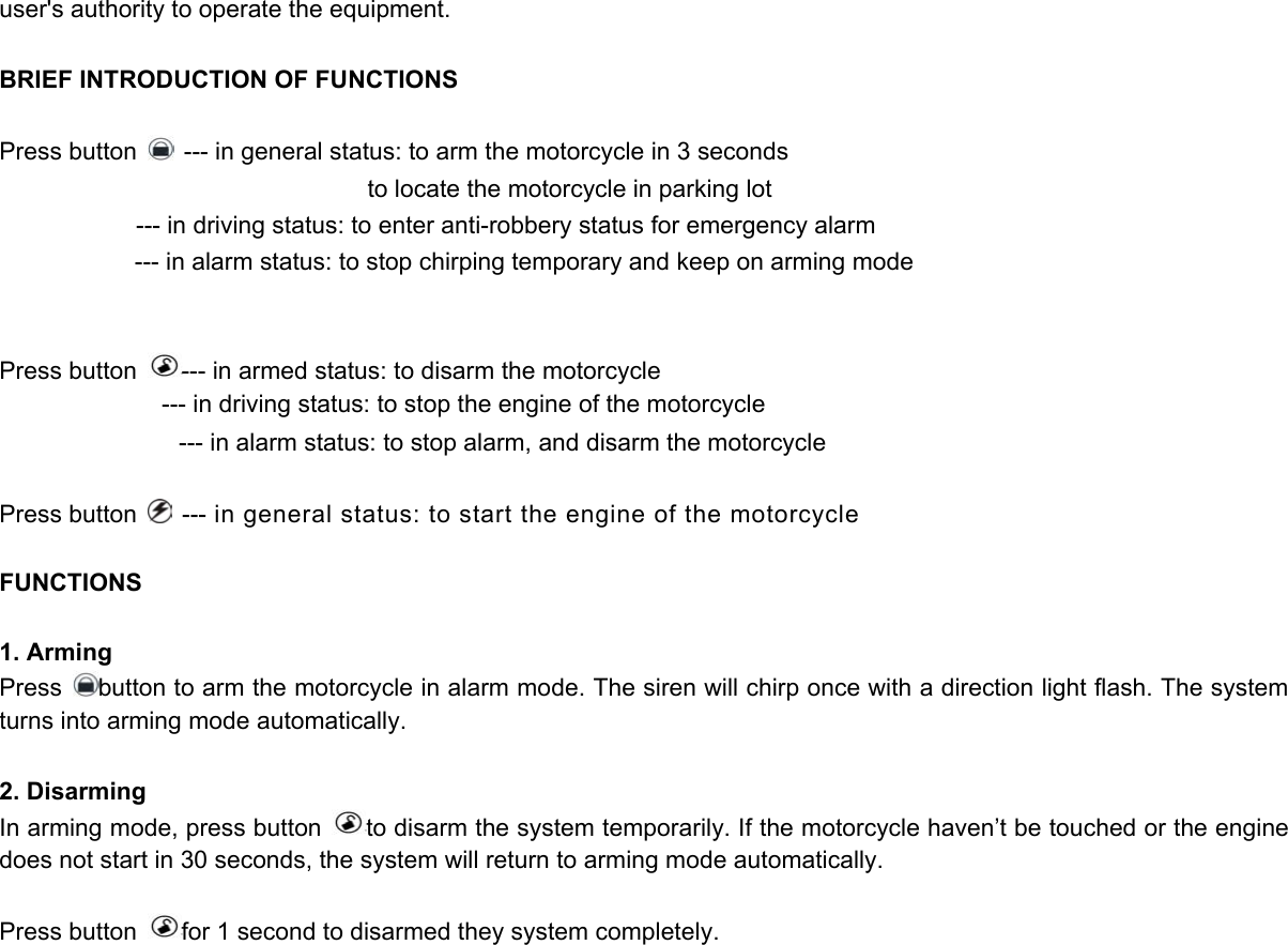user&apos;s authority to operate the equipment.  BRIEF INTRODUCTION OF FUNCTIONS  Press button    --- in general status: to arm the motorcycle in 3 seconds                                   to locate the motorcycle in parking lot --- in driving status: to enter anti-robbery status for emergency alarm --- in alarm status: to stop chirping temporary and keep on arming mode   Press button  --- in armed status: to disarm the motorcycle                --- in driving status: to stop the engine of the motorcycle                     --- in alarm status: to stop alarm, and disarm the motorcycle    Press button    --- in general status: to start the engine of the motorcycle    FUNCTIONS  1. Arming Press  button to arm the motorcycle in alarm mode. The siren will chirp once with a direction light flash. The system turns into arming mode automatically.  2. Disarming In arming mode, press button  to disarm the system temporarily. If the motorcycle haven’t be touched or the engine does not start in 30 seconds, the system will return to arming mode automatically.  Press button  for 1 second to disarmed they system completely.  