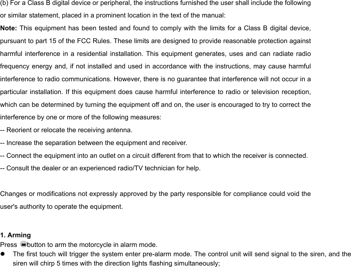 (b) For a Class B digital device or peripheral, the instructions furnished the user shall include the following or similar statement, placed in a prominent location in the text of the manual:   Note: This equipment has been tested and found to comply with the limits for a Class B digital device, pursuant to part 15 of the FCC Rules. These limits are designed to provide reasonable protection against harmful interference in a residential installation. This equipment generates, uses and can radiate radio frequency energy and, if not installed and used in accordance with the instructions, may cause harmful interference to radio communications. However, there is no guarantee that interference will not occur in a particular installation. If this equipment does cause harmful interference to radio or television reception, which can be determined by turning the equipment off and on, the user is encouraged to try to correct the interference by one or more of the following measures:   -- Reorient or relocate the receiving antenna.   -- Increase the separation between the equipment and receiver.   -- Connect the equipment into an outlet on a circuit different from that to which the receiver is connected.   -- Consult the dealer or an experienced radio/TV technician for help.    Changes or modifications not expressly approved by the party responsible for compliance could void the user&apos;s authority to operate the equipment.                                               1. Arming Press  button to arm the motorcycle in alarm mode.   z  The first touch will trigger the system enter pre-alarm mode. The control unit will send signal to the siren, and the siren will chirp 5 times with the direction lights flashing simultaneously;   