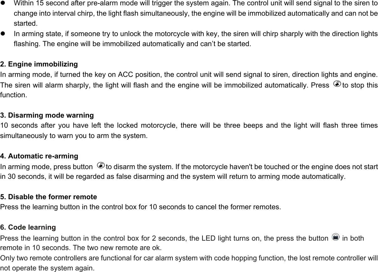 z  Within 15 second after pre-alarm mode will trigger the system again. The control unit will send signal to the siren to change into interval chirp, the light flash simultaneously, the engine will be immobilized automatically and can not be started. z  In arming state, if someone try to unlock the motorcycle with key, the siren will chirp sharply with the direction lights   flashing. The engine will be immobilized automatically and can’t be started.  2. Engine immobilizing In arming mode, if turned the key on ACC position, the control unit will send signal to siren, direction lights and engine. The siren will alarm sharply, the light will flash and the engine will be immobilized automatically. Press  to stop this function.  3. Disarming mode warning 10 seconds after you have left the locked motorcycle, there will be three beeps and the light will flash three times simultaneously to warn you to arm the system.  4. Automatic re-arming In arming mode, press button  to disarm the system. If the motorcycle haven&apos;t be touched or the engine does not start in 30 seconds, it will be regarded as false disarming and the system will return to arming mode automatically.    5. Disable the former remote Press the learning button in the control box for 10 seconds to cancel the former remotes.  6. Code learning Press the learning button in the control box for 2 seconds, the LED light turns on, the press the button   in both remote in 10 seconds. The two new remote are ok. Only two remote controllers are functional for car alarm system with code hopping function, the lost remote controller will not operate the system again.   