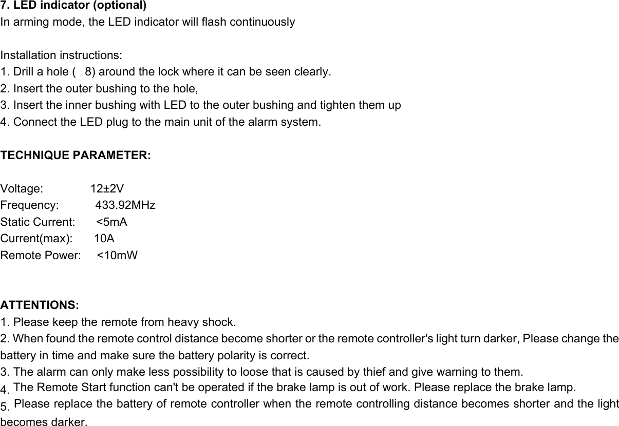 7. LED indicator (optional) In arming mode, the LED indicator will flash continuously  Installation instructions: 1. Drill a hole (8) around the lock where it can be seen clearly. 2. Insert the outer bushing to the hole, 3. Insert the inner bushing with LED to the outer bushing and tighten them up 4. Connect the LED plug to the main unit of the alarm system.  TECHNIQUE PARAMETER:  Voltage:         12±2V Frequency:       433.92MHz Static Current:    &lt;5mA Current(max):    10A Remote Power:   &lt;10mW   ATTENTIONS: 1. Please keep the remote from heavy shock. 2. When found the remote control distance become shorter or the remote controller&apos;s light turn darker, Please change the battery in time and make sure the battery polarity is correct. 3. The alarm can only make less possibility to loose that is caused by thief and give warning to them. 4. The Remote Start function can&apos;t be operated if the brake lamp is out of work. Please replace the brake lamp. 5. Please replace the battery of remote controller when the remote controlling distance becomes shorter and the light becomes darker. 