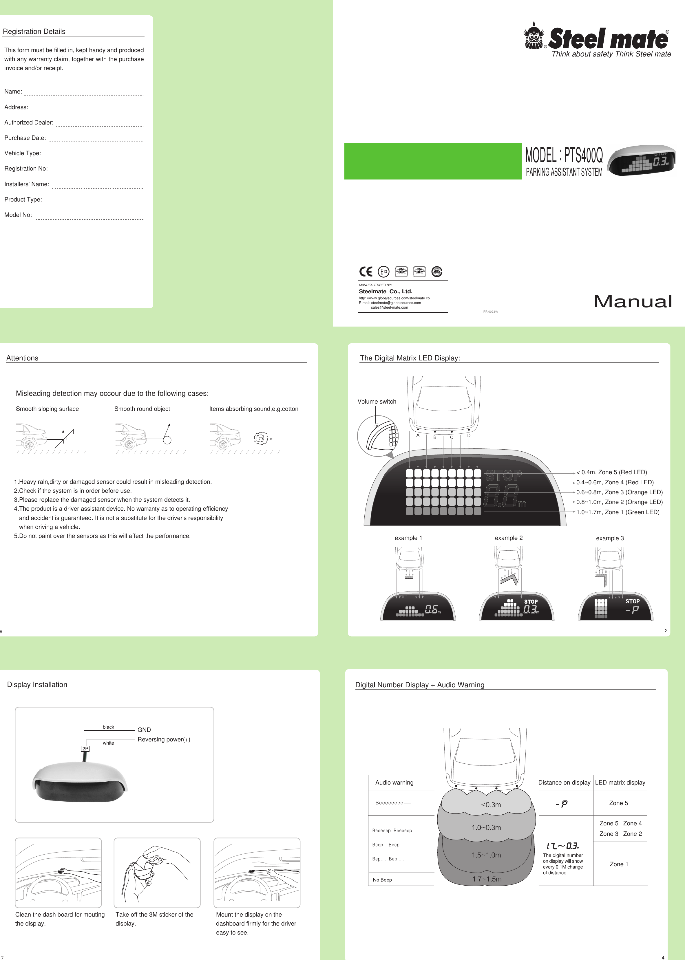 PRI0023/ARegistration DetailsThis form must be filled in, kept handy and producedwith any warranty claim, together with the purchaseinvoice and/or receipt.Think about safety Think Steel mateMODEL : PTS400QPARKING ASSISTANT SYSTEMMANUFACTURED BY:Steelmate  Co., Ltd.http: //www.globalsources.com/steelmate.coE-mail: steelmate@globalsources.com            sales@steel-mate.comManualISO 9001 : 2000Certiticate : 04111 2003 1786ISO / TS 16949 : 2002Certiticate : 04111 2003 1786Name:Address:Authorized Dealer:Purchase Date:Vehicle Type:Registration No:Installers&apos; Name:Product Type:Model No:&lt; 0.4m, Zone 5 (Red LED)0.4~0.6m, Zone 4 (Red LED)0.6~0.8m, Zone 3 (Orange LED)0.8~1.0m, Zone 2 (Orange LED)1.0~1.7m, Zone 1 (Green LED)The Digital Matrix LED Display:example 2example 1 example 3AttentionsMisleading detection may occour due to the following cases:Smooth sloping surface Smooth round object Items absorbing sound,e.g.cotton1.Heavy raln,dirty or damaged sensor could result in mlsleading detection.2.Check if the system is in order before use.3.Please replace the damaged sensor when the system detects it.4.The product is a driver assistant device. No warranty as to operating efficiency   and accident is guaranteed. It is not a substitute for the driver&apos;s responsibility   when driving a vehicle.5.Do not paint over the sensors as this will affect the performance.29Volume switchThe digital numberon display will showevery 0.1M changeof distanceDigital Number Display + Audio WarningAudio warning Distance on display LED matrix display4Mount the display on thedashboard firmly for the drivereasy to see.Clean the dash board for moutingthe display.Take off the 3M sticker of thedisplay.Display Installation7blackwhiteGND2PReversing power(+)Zone 1Zone 2Zone 3Zone 4Zone 5Zone 5