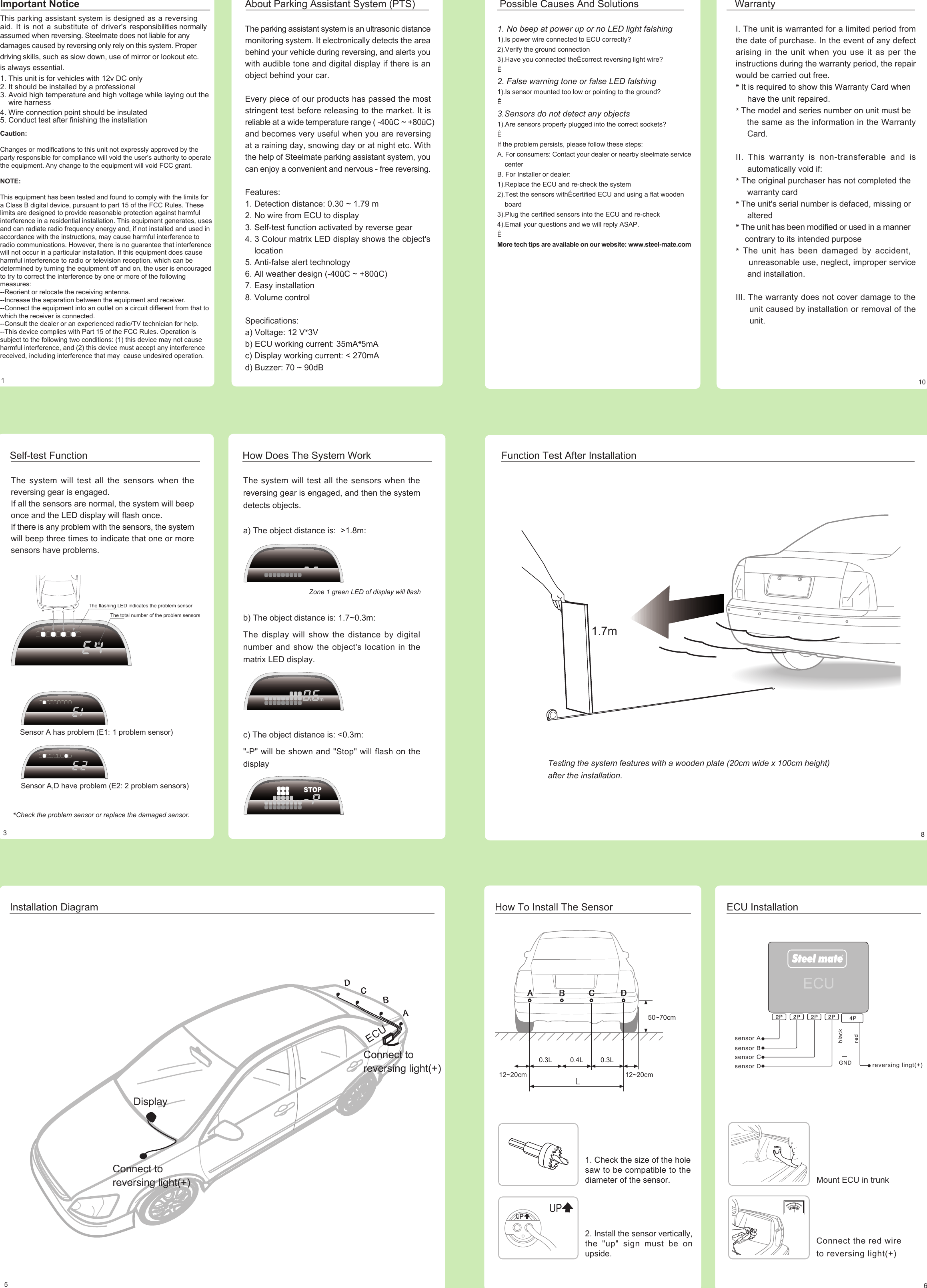 The parking assistant system is an ultrasonic distancemonitoring system. It electronically detects the areabehind your vehicle during reversing, and alerts youwith audible tone and digital display if there is anobject behind your car.Every piece of our products has passed the moststringent test before releasing to the market. It isreliable at a wide temperature range ( -40ûC ~ +80ûC)and becomes very useful when you are reversingat a raining day, snowing day or at night etc. Withthe help of Steelmate parking assistant system, youcan enjoy a convenient and nervous - free reversing.Features:1. Detection distance: 0.30 ~ 1.79 m2. No wire from ECU to display3. Self-test function activated by reverse gear4. 3 Colour matrix LED display shows the object&apos;s    location5. Anti-false alert technology6. All weather design (-40ûC ~ +80ûC)7. Easy installation8. Volume controlSpecifications:a) Voltage: 12 V*3Vb) ECU working current: 35mA*5mAc) Display working current: &lt; 270mAd) Buzzer: 70 ~ 90dBPossible Causes And SolutionsI. The unit is warranted for a limited period fromthe date of purchase. In the event of any defectarising in the unit when you use it as per theinstructions during the warranty period, the repairwould be carried out free.* It is required to show this Warranty Card when     have the unit repaired.* The model and series number on unit must be    the same as the information in the Warranty     Card.II. This warranty is non-transferable and is     automatically void if:* The original purchaser has not completed the     warranty card* The unit&apos;s serial number is defaced, missing or     altered* The unit has been modified or used in a manner    contrary to its intended purpose* The unit has been damaged by accident,     unreasonable use, neglect, improper service     and installation.III. The warranty does not cover damage to the     unit caused by installation or removal of the      unit.Warranty101About Parking Assistant System (PTS)Important NoticeThis parking assistant system is designed as a reversingaid. It is not a substitute of driver&apos;s responsibilities normallyassumed when reversing. Steelmate does not liable for anydamages caused by reversing only rely on this system. Proper driving skills, such as slow down, use of mirror or lookout etc.is always essential.1. This unit is for vehicles with 12v DC only2. It should be installed by a professional3. Avoid high temperature and high voltage while laying out the     wire harness4. Wire connection point should be insulated5. Conduct test after finishing the installation1. No beep at power up or no LED light falshing1).Is power wire connected to ECU correctly?2).Verify the ground connection3).Have you connected theÊcorrect reversing light wire?Ê2. False warning tone or false LED falshing1).Is sensor mounted too low or pointing to the ground?Ê3.Sensors do not detect any objects1).Are sensors properly plugged into the correct sockets?ÊIf the problem persists, please follow these steps:A. For consumers: Contact your dealer or nearby steelmate service    centerB. For Installer or dealer:1).Replace the ECU and re-check the system2).Test the sensors withÊcertified ECU and using a flat wooden    board3).Plug the certified sensors into the ECU and re-check4).Email your questions and we will reply ASAP.ÊMore tech tips are available on our website: www.steel-mate.comThe system will test all the sensors when thereversing gear is engaged.If all the sensors are normal, the system will beeponce and the LED display will flash once.If there is any problem with the sensors, the systemwill beep three times to indicate that one or moresensors have problems.Self-test FunctionThe flashing LED indicates the problem sensorThe total number of the problem sensorsSensor A has problem (E1: 1 problem sensor)Sensor A,D have problem (E2: 2 problem sensors)*Check the problem sensor or replace the damaged sensor.The system will test all the sensors when thereversing gear is engaged, and then the systemdetects objects.a) The object distance is:  &gt;1.8m:b) The object distance is: 1.7~0.3m:The display will show the distance by digitalnumber and show the object&apos;s location in thematrix LED display.c) The object distance is: &lt;0.3m:&quot;-P&quot; will be shown and &quot;Stop&quot; will flash on thedisplayHow Does The System WorkZone 1 green LED of display will flash3Function Test After Installation1.7mTesting the system features with a wooden plate (20cm wide x 100cm height)after the installation.8Installation Diagram512~20cm 12~20cm50~70cm0.3L 0.4L 0.3LHow To Install The SensorMount ECU in trunkConnect the red wireto reversing light(+)ECU Installationsensor Asensor Bsensor Csensor D  reversing lingt(+)GNDredblack6DisplayConnect toreversing light(+)ECUConnect toreversing light(+)ECU1. Check the size of the holesaw to be compatible to thediameter of the sensor.UPUP2. Install the sensor vertically,the &quot;up&quot; sign must be onupside.Caution:Changes or modifications to this unit not expressly approved by the party responsible for compliance will void the user&apos;s authority to operate the equipment. Any change to the equipment will void FCC grant.NOTE:This equipment has been tested and found to comply with the limits for a Class B digital device, pursuant to part 15 of the FCC Rules. These limits are designed to provide reasonable protection against harmful interference in a residential installation. This equipment generates, uses and can radiate radio frequency energy and, if not installed and used in accordance with the instructions, may cause harmful interference to radio communications. However, there is no guarantee that interference will not occur in a particular installation. If this equipment does cause harmful interference to radio or television reception, which can be determined by turning the equipment off and on, the user is encouraged to try to correct the interference by one or more of the following measures:--Reorient or relocate the receiving antenna.--Increase the separation between the equipment and receiver.--Connect the equipment into an outlet on a circuit different from that to which the receiver is connected.--Consult the dealer or an experienced radio/TV technician for help.--This device complies with Part 15 of the FCC Rules. Operation is subject to the following two conditions: (1) this device may not cause harmful interference, and (2) this device must accept any interference received, including interference that may  cause undesired operation.