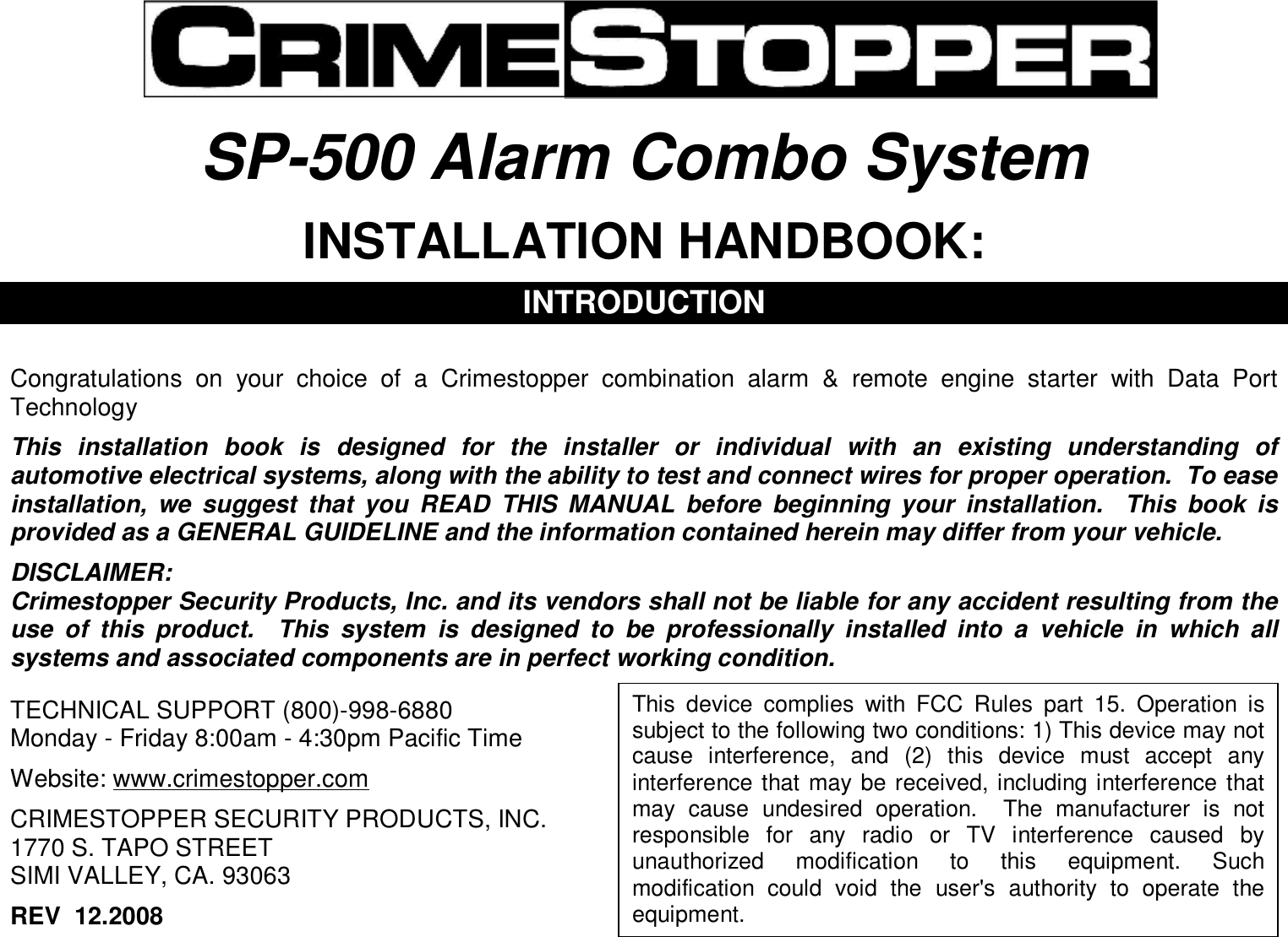   SP-500 Alarm Combo System  INSTALLATION HANDBOOK:  INTRODUCTION   Congratulations on your choice of a Crimestopper combination alarm &amp; remote engine starter with Data Port Technology  This installation book is designed for the installer or individual with an existing understanding of automotive electrical systems, along with the ability to test and connect wires for proper operation.  To ease installation, we suggest that you READ THIS MANUAL before beginning your installation.  This book is provided as a GENERAL GUIDELINE and the information contained herein may differ from your vehicle.  DISCLAIMER: Crimestopper Security Products, Inc. and its vendors shall not be liable for any accident resulting from the use of this product.  This system is designed to be professionally installed into a vehicle in which all systems and associated components are in perfect working condition.   TECHNICAL SUPPORT (800)-998-6880 Monday - Friday 8:00am - 4:30pm Pacific Time  Website: www.crimestopper.com  CRIMESTOPPER SECURITY PRODUCTS, INC. 1770 S. TAPO STREET SIMI VALLEY, CA. 93063  REV  12.2008   This device complies with FCC Rules part 15. Operation is subject to the following two conditions: 1) This device may not cause interference, and (2) this device must accept any interference that may be received, including interference that may cause undesired operation.  The manufacturer is not responsible for any radio or TV interference caused by unauthorized modification to this equipment. Such modification could void the user&apos;s authority to operate the equipment. 