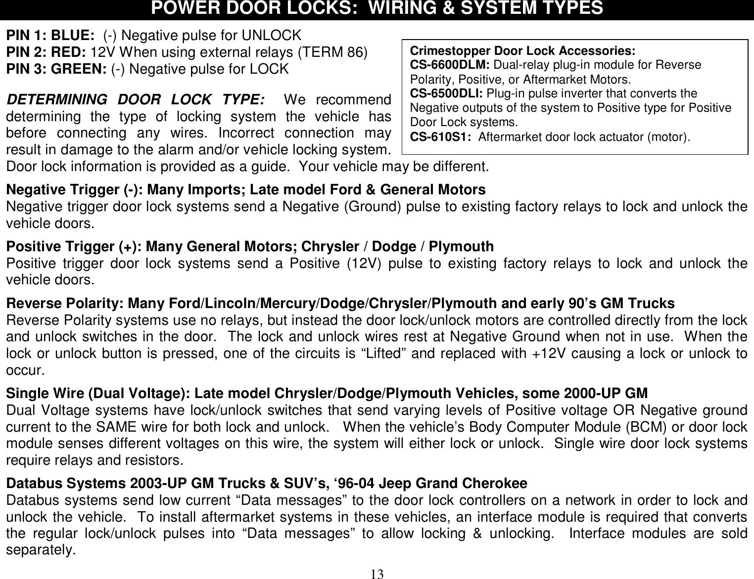  13 Crimestopper Door Lock Accessories: CS-6600DLM: Dual-relay plug-in module for Reverse Polarity, Positive, or Aftermarket Motors. CS-6500DLI: Plug-in pulse inverter that converts the Negative outputs of the system to Positive type for Positive Door Lock systems. CS-610S1:  Aftermarket door lock actuator (motor). POWER DOOR LOCKS:  WIRING &amp; SYSTEM TYPES  PIN 1: BLUE:  (-) Negative pulse for UNLOCK PIN 2: RED: 12V When using external relays (TERM 86) PIN 3: GREEN: (-) Negative pulse for LOCK   DETERMINING DOOR LOCK TYPE:  We recommend determining the type of locking system the vehicle has before connecting any wires. Incorrect connection may result in damage to the alarm and/or vehicle locking system.  Door lock information is provided as a guide.  Your vehicle may be different.  Negative Trigger (-): Many Imports; Late model Ford &amp; General Motors Negative trigger door lock systems send a Negative (Ground) pulse to existing factory relays to lock and unlock the vehicle doors.  Positive Trigger (+): Many General Motors; Chrysler / Dodge / Plymouth Positive trigger door lock systems send a Positive (12V) pulse to existing factory relays to lock and unlock the vehicle doors.  Reverse Polarity: Many Ford/Lincoln/Mercury/Dodge/Chrysler/Plymouth and early 90’s GM Trucks Reverse Polarity systems use no relays, but instead the door lock/unlock motors are controlled directly from the lock and unlock switches in the door.  The lock and unlock wires rest at Negative Ground when not in use.  When the lock or unlock button is pressed, one of the circuits is “Lifted” and replaced with +12V causing a lock or unlock to occur.  Single Wire (Dual Voltage): Late model Chrysler/Dodge/Plymouth Vehicles, some 2000-UP GM Dual Voltage systems have lock/unlock switches that send varying levels of Positive voltage OR Negative ground current to the SAME wire for both lock and unlock.   When the vehicle’s Body Computer Module (BCM) or door lock module senses different voltages on this wire, the system will either lock or unlock.  Single wire door lock systems require relays and resistors.  Databus Systems 2003-UP GM Trucks &amp; SUV’s, ‘96-04 Jeep Grand Cherokee Databus systems send low current “Data messages” to the door lock controllers on a network in order to lock and unlock the vehicle.  To install aftermarket systems in these vehicles, an interface module is required that converts the regular lock/unlock pulses into “Data messages” to allow locking &amp; unlocking.  Interface modules are sold separately.  
