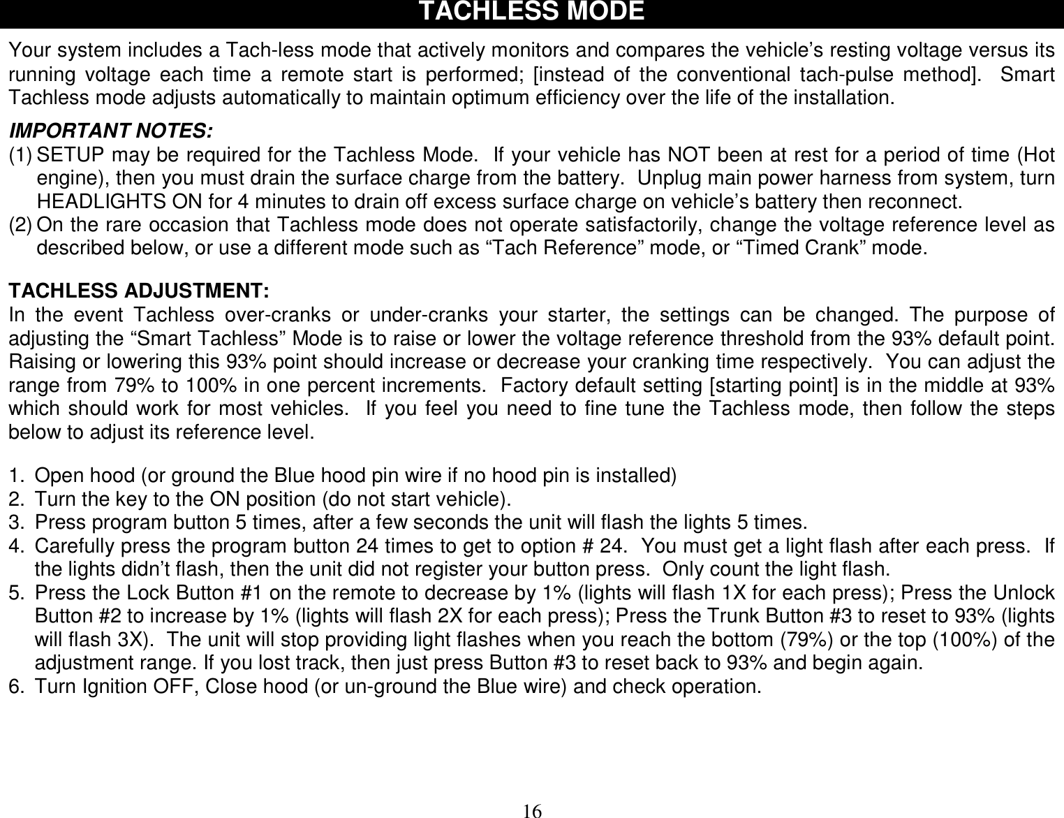  16 TACHLESS MODE  Your system includes a Tach-less mode that actively monitors and compares the vehicle’s resting voltage versus its running voltage each time a remote start is performed; [instead of the conventional tach-pulse method].  Smart Tachless mode adjusts automatically to maintain optimum efficiency over the life of the installation.  IMPORTANT NOTES: (1) SETUP may be required for the Tachless Mode.  If your vehicle has NOT been at rest for a period of time (Hot engine), then you must drain the surface charge from the battery.  Unplug main power harness from system, turn HEADLIGHTS ON for 4 minutes to drain off excess surface charge on vehicle’s battery then reconnect. (2) On the rare occasion that Tachless mode does not operate satisfactorily, change the voltage reference level as described below, or use a different mode such as “Tach Reference” mode, or “Timed Crank” mode.   TACHLESS ADJUSTMENT: In the event Tachless over-cranks or under-cranks your starter, the settings can be changed. The purpose of adjusting the “Smart Tachless” Mode is to raise or lower the voltage reference threshold from the 93% default point.  Raising or lowering this 93% point should increase or decrease your cranking time respectively.  You can adjust the range from 79% to 100% in one percent increments.  Factory default setting [starting point] is in the middle at 93% which should work for most vehicles.  If you feel you need to fine tune the Tachless mode, then follow the steps below to adjust its reference level.   1. Open hood (or ground the Blue hood pin wire if no hood pin is installed) 2. Turn the key to the ON position (do not start vehicle). 3. Press program button 5 times, after a few seconds the unit will flash the lights 5 times. 4. Carefully press the program button 24 times to get to option # 24.  You must get a light flash after each press.  If the lights didn’t flash, then the unit did not register your button press.  Only count the light flash. 5. Press the Lock Button #1 on the remote to decrease by 1% (lights will flash 1X for each press); Press the Unlock Button #2 to increase by 1% (lights will flash 2X for each press); Press the Trunk Button #3 to reset to 93% (lights will flash 3X).  The unit will stop providing light flashes when you reach the bottom (79%) or the top (100%) of the adjustment range. If you lost track, then just press Button #3 to reset back to 93% and begin again. 6. Turn Ignition OFF, Close hood (or un-ground the Blue wire) and check operation.           