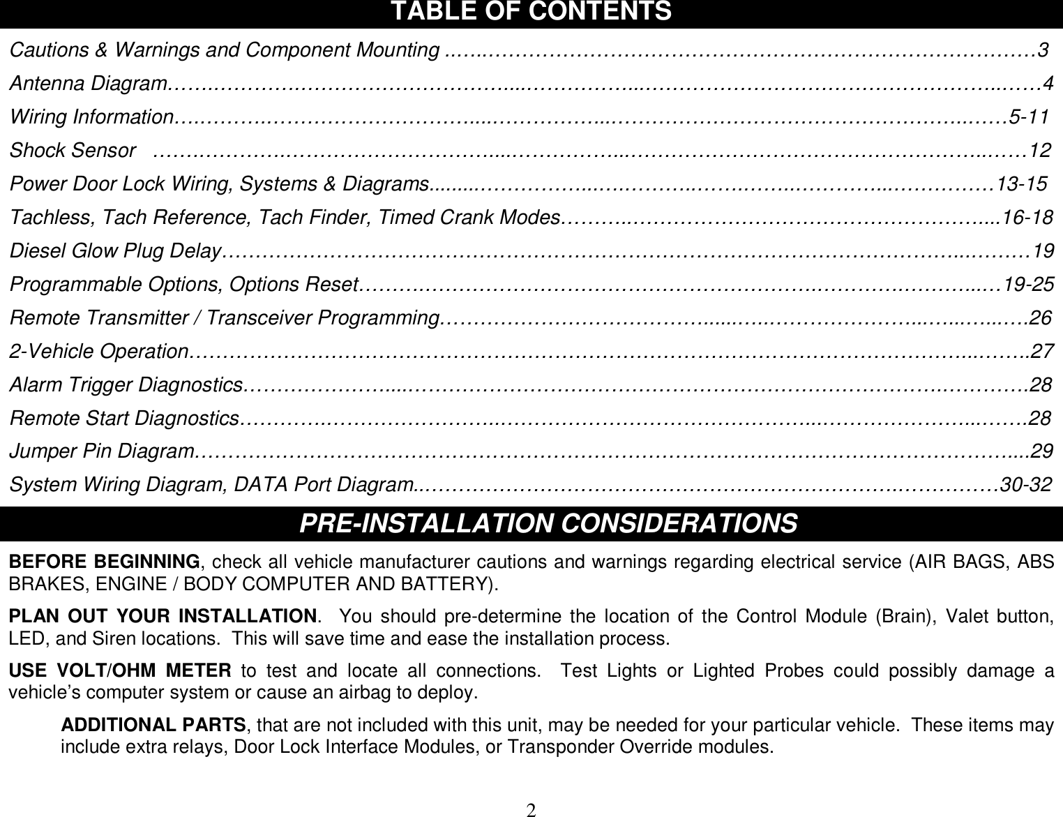  2 TABLE OF CONTENTS  Cautions &amp; Warnings and Component Mounting ..…..………………………………………………………………………3  Antenna Diagram…….………….…………………………....……………...……………………………………………..……4  Wiring Information….……….…………………………....……………...……………………………………………..……5-11  Shock Sensor   …….………….…………………………....……………...……………………………………………..……12  Power Door Lock Wiring, Systems &amp; Diagrams.........……………...….………..…….……..…………...……………13-15  Tachless, Tach Reference, Tach Finder, Timed Crank Modes………..……………………………………………....16-18  Diesel Glow Plug Delay………………………………………………………………………………………………...………19  Programmable Options, Options Reset……….………………………………………………….………….………...…19-25  Remote Transmitter / Transceiver Programming…………………………………......…..…………………...…...…...….26  2-Vehicle Operation……………………………………………………………………………………………………...……..27  Alarm Trigger Diagnostics…………………....…………………………………………………………………….………….28  Remote Start Diagnostics………….……………………..………………………………………...…………………...…….28  Jumper Pin Diagram…………………………………………………………………………………………………………....29  System Wiring Diagram, DATA Port Diagram..…………………………………………………………….……………30-32  PR PRE-INSTALLATION CONSIDERATIONS  BEFORE BEGINNING, check all vehicle manufacturer cautions and warnings regarding electrical service (AIR BAGS, ABS BRAKES, ENGINE / BODY COMPUTER AND BATTERY).  PLAN OUT YOUR INSTALLATION.  You should pre-determine the location of the Control Module (Brain), Valet button, LED, and Siren locations.  This will save time and ease the installation process.  USE VOLT/OHM METER to test and locate all connections.  Test Lights or Lighted Probes could possibly damage a vehicle’s computer system or cause an airbag to deploy.  ADDITIONAL PARTS, that are not included with this unit, may be needed for your particular vehicle.  These items may include extra relays, Door Lock Interface Modules, or Transponder Override modules.  