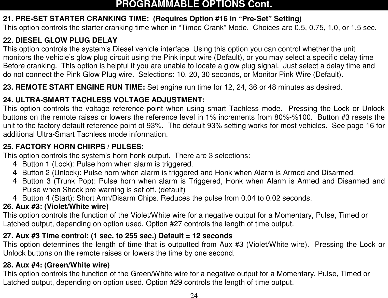  24 PROGRAMMABLE OPTIONS Cont.  21. PRE-SET STARTER CRANKING TIME:  (Requires Option #16 in “Pre-Set” Setting) This option controls the starter cranking time when in “Timed Crank” Mode.  Choices are 0.5, 0.75, 1.0, or 1.5 sec.  22. DIESEL GLOW PLUG DELAY This option controls the system’s Diesel vehicle interface. Using this option you can control whether the unit monitors the vehicle’s glow plug circuit using the Pink input wire (Default), or you may select a specific delay time  Before cranking.  This option is helpful if you are unable to locate a glow plug signal.  Just select a delay time and do not connect the Pink Glow Plug wire.  Selections: 10, 20, 30 seconds, or Monitor Pink Wire (Default).  23. REMOTE START ENGINE RUN TIME: Set engine run time for 12, 24, 36 or 48 minutes as desired.  24. ULTRA-SMART TACHLESS VOLTAGE ADJUSTMENT: This option controls the voltage reference point when using smart Tachless mode.  Pressing the Lock or Unlock buttons on the remote raises or lowers the reference level in 1% increments from 80%-%100.  Button #3 resets the unit to the factory default reference point of 93%.  The default 93% setting works for most vehicles.  See page 16 for additional Ultra-Smart Tachless mode information.  25. FACTORY HORN CHIRPS / PULSES: This option controls the system’s horn honk output.  There are 3 selections: 4 Button 1 (Lock): Pulse horn when alarm is triggered.   4 Button 2 (Unlock): Pulse horn when alarm is triggered and Honk when Alarm is Armed and Disarmed. 4 Button 3 (Trunk Pop): Pulse horn when alarm is Triggered, Honk when Alarm is Armed and Disarmed and Pulse when Shock pre-warning is set off. (default) 4 Button 4 (Start): Short Arm/Disarm Chips. Reduces the pulse from 0.04 to 0.02 seconds. 26. Aux #3: (Violet/White wire) This option controls the function of the Violet/White wire for a negative output for a Momentary, Pulse, Timed or Latched output, depending on option used. Option #27 controls the length of time output.   27. Aux #3 Time control: (1 sec. to 255 sec.) Default = 12 seconds This option determines the length of time that is outputted from Aux #3 (Violet/White wire).  Pressing the Lock or Unlock buttons on the remote raises or lowers the time by one second.  28. Aux #4: (Green/White wire) This option controls the function of the Green/White wire for a negative output for a Momentary, Pulse, Timed or Latched output, depending on option used. Option #29 controls the length of time output.  