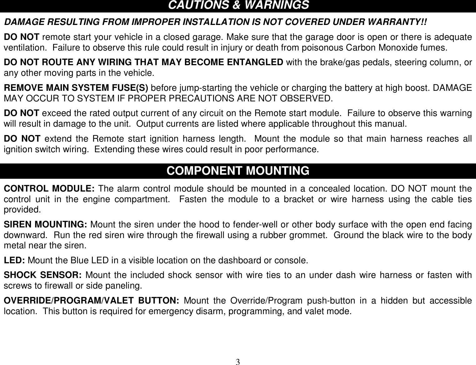  3 CAUTIONS &amp; WARNINGS  DAMAGE RESULTING FROM IMPROPER INSTALLATION IS NOT COVERED UNDER WARRANTY!!  DO NOT remote start your vehicle in a closed garage. Make sure that the garage door is open or there is adequate ventilation.  Failure to observe this rule could result in injury or death from poisonous Carbon Monoxide fumes.  DO NOT ROUTE ANY WIRING THAT MAY BECOME ENTANGLED with the brake/gas pedals, steering column, or any other moving parts in the vehicle.  REMOVE MAIN SYSTEM FUSE(S) before jump-starting the vehicle or charging the battery at high boost. DAMAGE MAY OCCUR TO SYSTEM IF PROPER PRECAUTIONS ARE NOT OBSERVED.  DO NOT exceed the rated output current of any circuit on the Remote start module.  Failure to observe this warning will result in damage to the unit.  Output currents are listed where applicable throughout this manual.  DO NOT extend the Remote start ignition harness length.  Mount the module so that main harness reaches all ignition switch wiring.  Extending these wires could result in poor performance.   COMPONENT MOUNTING  CONTROL MODULE: The alarm control module should be mounted in a concealed location. DO NOT mount the control unit in the engine compartment.   Fasten the module to a bracket or wire harness using the cable ties provided.  SIREN MOUNTING: Mount the siren under the hood to fender-well or other body surface with the open end facing downward.  Run the red siren wire through the firewall using a rubber grommet.  Ground the black wire to the body metal near the siren.  LED: Mount the Blue LED in a visible location on the dashboard or console.  SHOCK SENSOR: Mount the included shock sensor with wire ties to an under dash wire harness or fasten with screws to firewall or side paneling.  OVERRIDE/PROGRAM/VALET BUTTON: Mount the Override/Program push-button in a hidden but accessible location.  This button is required for emergency disarm, programming, and valet mode.   