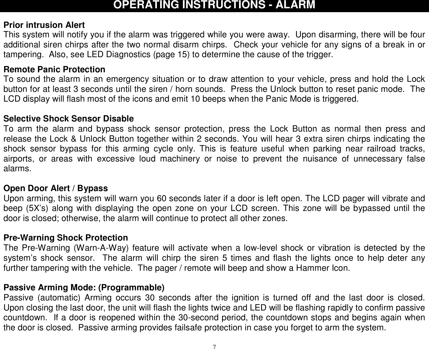  7OPERATING INSTRUCTIONS - ALARM  Prior intrusion Alert This system will notify you if the alarm was triggered while you were away.  Upon disarming, there will be four additional siren chirps after the two normal disarm chirps.  Check your vehicle for any signs of a break in or tampering.  Also, see LED Diagnostics (page 15) to determine the cause of the trigger.  Remote Panic Protection To sound the alarm in an emergency situation or to draw attention to your vehicle, press and hold the Lock button for at least 3 seconds until the siren / horn sounds.  Press the Unlock button to reset panic mode.  The LCD display will flash most of the icons and emit 10 beeps when the Panic Mode is triggered.  Selective Shock Sensor Disable To arm the alarm and bypass shock sensor protection, press the Lock Button as normal then press and release the Lock &amp; Unlock Button together within 2 seconds. You will hear 3 extra siren chirps indicating the shock sensor bypass for this arming cycle only. This is feature useful when parking near railroad tracks, airports, or areas with excessive loud machinery or noise to prevent the nuisance of unnecessary false alarms.  Open Door Alert / Bypass Upon arming, this system will warn you 60 seconds later if a door is left open. The LCD pager will vibrate and beep (5X’s) along with displaying the open zone on your LCD screen. This zone will be bypassed until the door is closed; otherwise, the alarm will continue to protect all other zones.  Pre-Warning Shock Protection The Pre-Warning (Warn-A-Way) feature will activate when a low-level shock or vibration is detected by the system’s shock sensor.  The alarm will chirp the siren 5 times and flash the lights once to help deter any further tampering with the vehicle.  The pager / remote will beep and show a Hammer Icon.  Passive Arming Mode: (Programmable) Passive (automatic) Arming occurs 30 seconds after the ignition is turned off and the last door is closed.  Upon closing the last door, the unit will flash the lights twice and LED will be flashing rapidly to confirm passive countdown.  If a door is reopened within the 30-second period, the countdown stops and begins again when the door is closed.  Passive arming provides failsafe protection in case you forget to arm the system.  