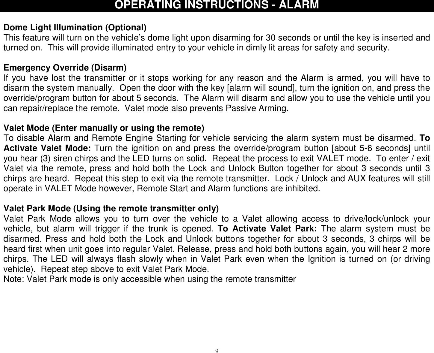  9OPERATING INSTRUCTIONS - ALARM  Dome Light Illumination (Optional) This feature will turn on the vehicle’s dome light upon disarming for 30 seconds or until the key is inserted and turned on.  This will provide illuminated entry to your vehicle in dimly lit areas for safety and security.  Emergency Override (Disarm) If you have lost the transmitter or it stops working for any reason and the Alarm is armed, you will have to disarm the system manually.  Open the door with the key [alarm will sound], turn the ignition on, and press the override/program button for about 5 seconds.  The Alarm will disarm and allow you to use the vehicle until you can repair/replace the remote.  Valet mode also prevents Passive Arming.  Valet Mode (Enter manually or using the remote) To disable Alarm and Remote Engine Starting for vehicle servicing the alarm system must be disarmed. To Activate Valet Mode: Turn the ignition on and press the override/program button [about 5-6 seconds] until you hear (3) siren chirps and the LED turns on solid.  Repeat the process to exit VALET mode.  To enter / exit Valet via the remote, press and hold both the Lock and Unlock Button together for about 3 seconds until 3 chirps are heard.  Repeat this step to exit via the remote transmitter.  Lock / Unlock and AUX features will still operate in VALET Mode however, Remote Start and Alarm functions are inhibited.  Valet Park Mode (Using the remote transmitter only) Valet Park Mode allows you to turn over the vehicle to a Valet allowing access to drive/lock/unlock your vehicle, but alarm will trigger if the trunk is opened.  To Activate Valet Park: The alarm system must be disarmed. Press and hold both the Lock and Unlock buttons together for about 3 seconds, 3 chirps will be heard first when unit goes into regular Valet. Release, press and hold both buttons again, you will hear 2 more chirps. The LED will always flash slowly when in Valet Park even when the Ignition is turned on (or driving vehicle).  Repeat step above to exit Valet Park Mode. Note: Valet Park mode is only accessible when using the remote transmitter        