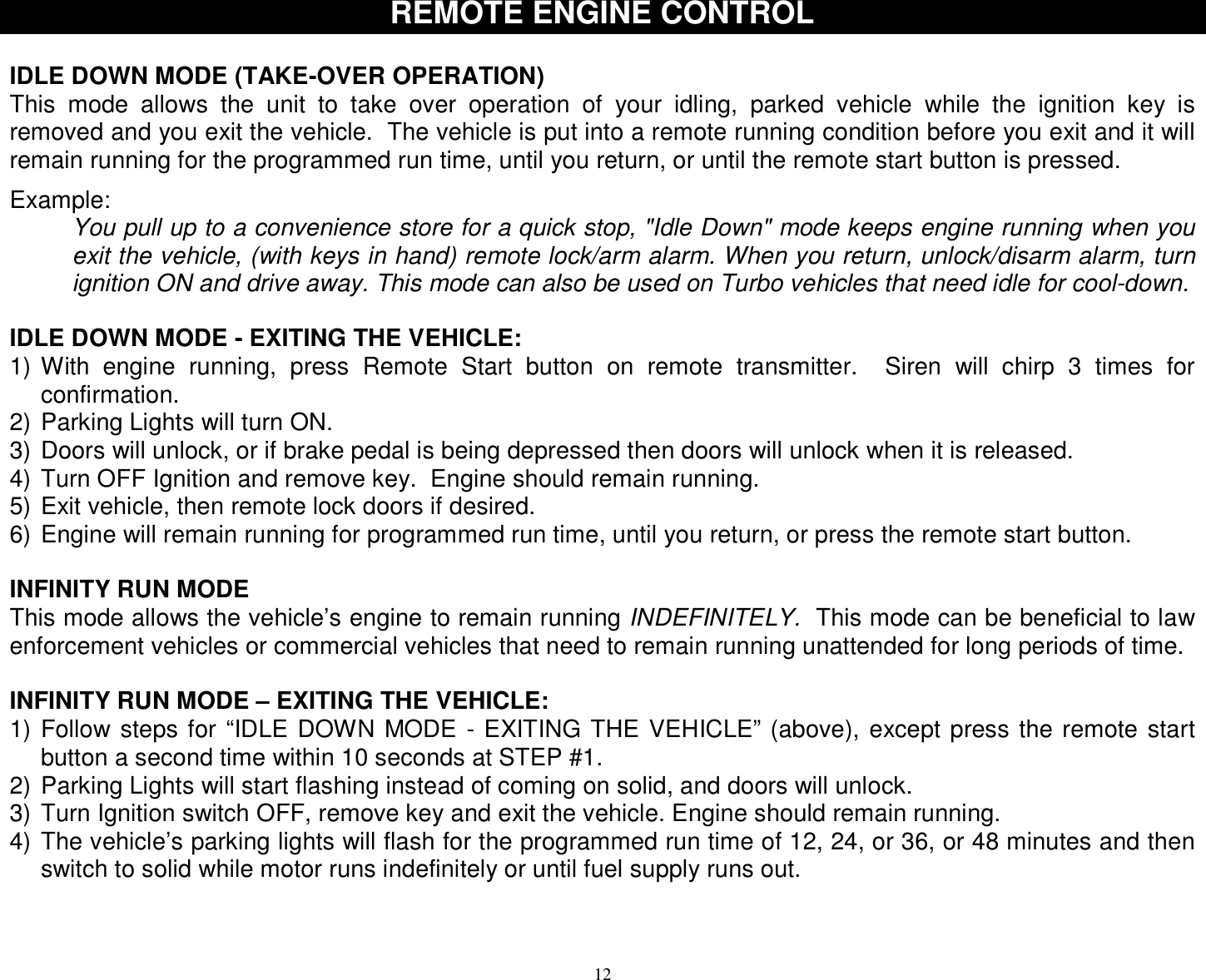 12 REMOTE ENGINE CONTROL  IDLE DOWN MODE (TAKE-OVER OPERATION) This mode allows the unit to take over operation of your idling, parked vehicle while the ignition key is removed and you exit the vehicle.  The vehicle is put into a remote running condition before you exit and it will remain running for the programmed run time, until you return, or until the remote start button is pressed.   Example: You pull up to a convenience store for a quick stop, &quot;Idle Down&quot; mode keeps engine running when you exit the vehicle, (with keys in hand) remote lock/arm alarm. When you return, unlock/disarm alarm, turn ignition ON and drive away. This mode can also be used on Turbo vehicles that need idle for cool-down.  IDLE DOWN MODE - EXITING THE VEHICLE: 1) With engine running, press Remote Start button on remote transmitter.  Siren will chirp 3 times for confirmation. 2) Parking Lights will turn ON. 3) Doors will unlock, or if brake pedal is being depressed then doors will unlock when it is released. 4) Turn OFF Ignition and remove key.  Engine should remain running. 5) Exit vehicle, then remote lock doors if desired. 6) Engine will remain running for programmed run time, until you return, or press the remote start button.  INFINITY RUN MODE This mode allows the vehicle’s engine to remain running INDEFINITELY.  This mode can be beneficial to law enforcement vehicles or commercial vehicles that need to remain running unattended for long periods of time.  INFINITY RUN MODE – EXITING THE VEHICLE: 1) Follow steps for “IDLE DOWN MODE - EXITING THE VEHICLE” (above), except press the remote start button a second time within 10 seconds at STEP #1. 2) Parking Lights will start flashing instead of coming on solid, and doors will unlock. 3) Turn Ignition switch OFF, remove key and exit the vehicle. Engine should remain running. 4) The vehicle’s parking lights will flash for the programmed run time of 12, 24, or 36, or 48 minutes and then switch to solid while motor runs indefinitely or until fuel supply runs out.   
