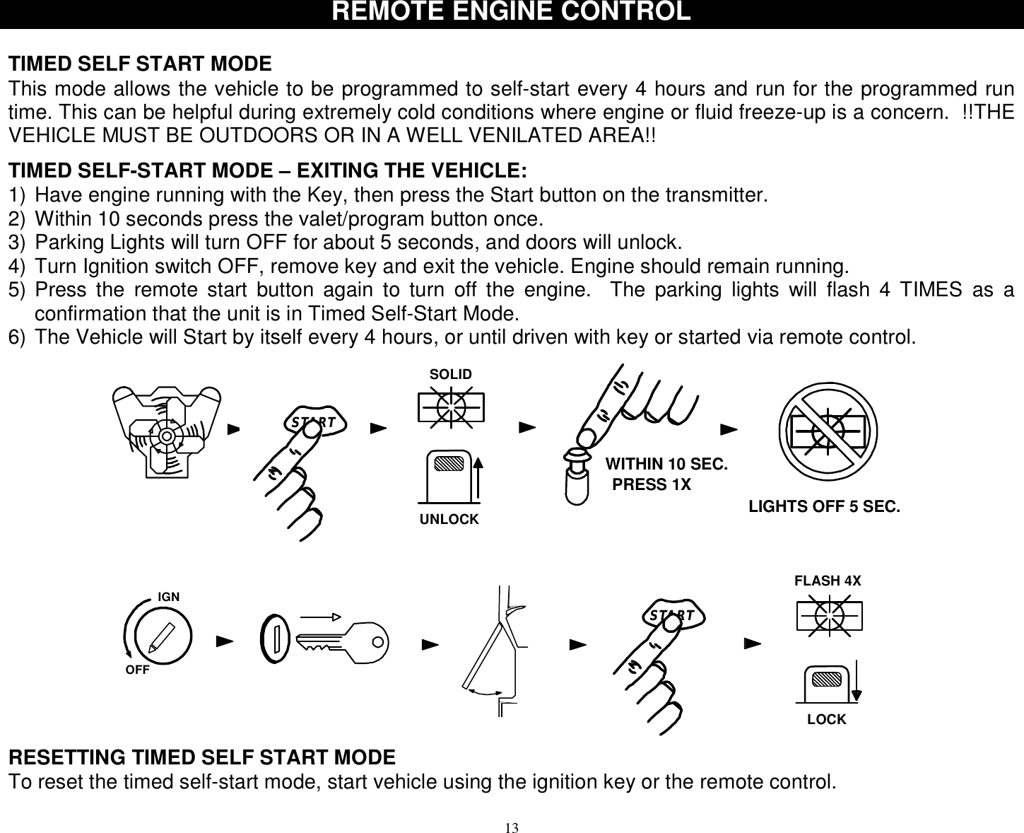  13 REMOTE ENGINE CONTROL  TIMED SELF START MODE This mode allows the vehicle to be programmed to self-start every 4 hours and run for the programmed run time. This can be helpful during extremely cold conditions where engine or fluid freeze-up is a concern.  !!THE VEHICLE MUST BE OUTDOORS OR IN A WELL VENILATED AREA!!  TIMED SELF-START MODE – EXITING THE VEHICLE: 1) Have engine running with the Key, then press the Start button on the transmitter. 2) Within 10 seconds press the valet/program button once. 3) Parking Lights will turn OFF for about 5 seconds, and doors will unlock. 4) Turn Ignition switch OFF, remove key and exit the vehicle. Engine should remain running. 5) Press the remote start button again to turn off the engine.  The parking lights will flash 4 TIMES as a confirmation that the unit is in Timed Self-Start Mode. 6) The Vehicle will Start by itself every 4 hours, or until driven with key or started via remote control. STARTSTARTIGNSOLIDOFFUNLOCKPRESS 1XWITHIN 10 SEC.LIGHTS OFF 5 SEC.FLASH 4XLOCK RESETTING TIMED SELF START MODE To reset the timed self-start mode, start vehicle using the ignition key or the remote control.  