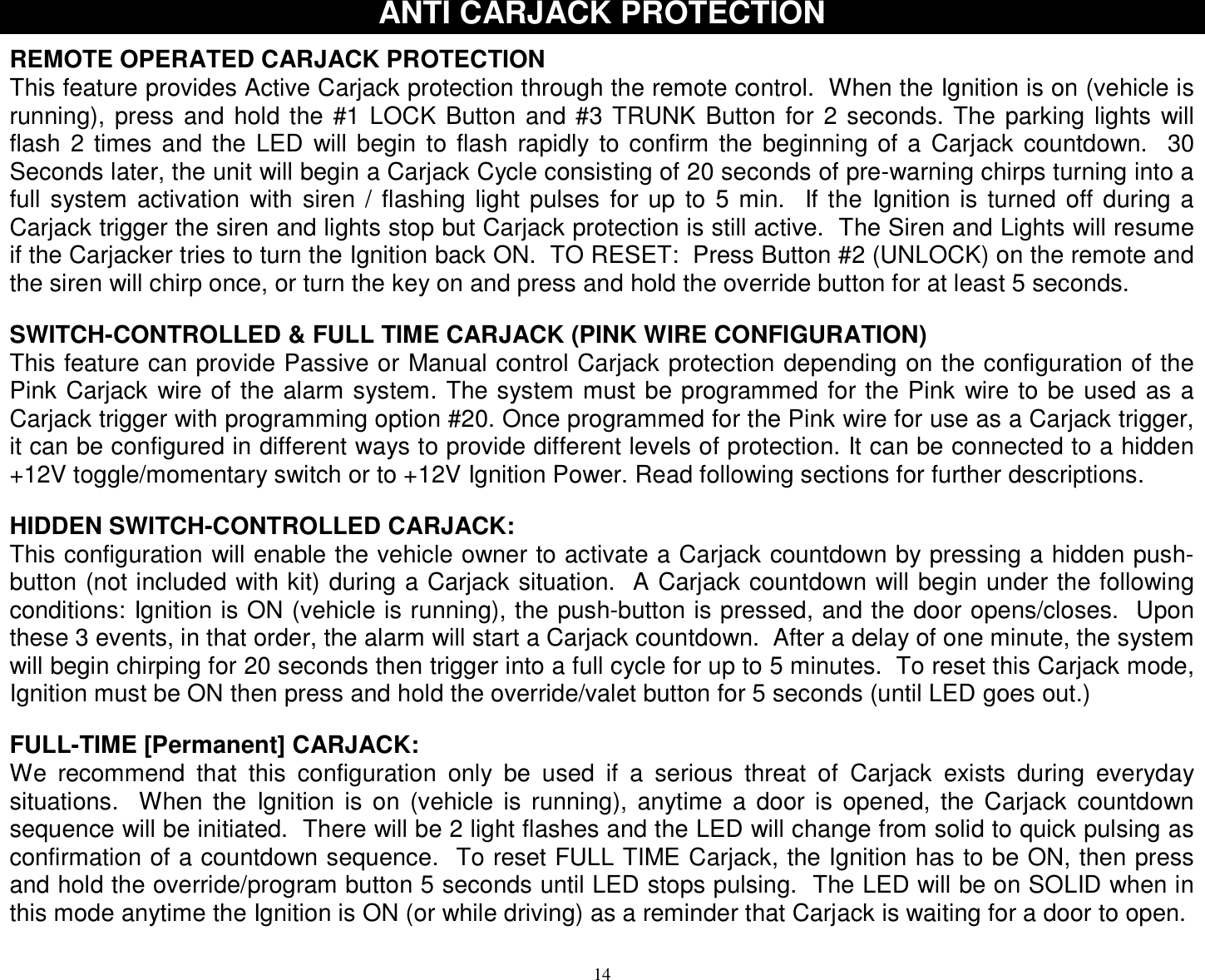  14 ANTI CARJACK PROTECTION  REMOTE OPERATED CARJACK PROTECTION This feature provides Active Carjack protection through the remote control.  When the Ignition is on (vehicle is running), press and hold the #1 LOCK Button and #3 TRUNK Button for 2 seconds. The parking lights will flash 2 times and the LED will begin to flash rapidly to confirm the beginning of a Carjack countdown.  30 Seconds later, the unit will begin a Carjack Cycle consisting of 20 seconds of pre-warning chirps turning into a full system activation with siren / flashing light pulses for up to 5 min.  If the Ignition is turned off during a Carjack trigger the siren and lights stop but Carjack protection is still active.  The Siren and Lights will resume if the Carjacker tries to turn the Ignition back ON.  TO RESET:  Press Button #2 (UNLOCK) on the remote and the siren will chirp once, or turn the key on and press and hold the override button for at least 5 seconds.   SWITCH-CONTROLLED &amp; FULL TIME CARJACK (PINK WIRE CONFIGURATION) This feature can provide Passive or Manual control Carjack protection depending on the configuration of the Pink Carjack wire of the alarm system. The system must be programmed for the Pink wire to be used as a Carjack trigger with programming option #20. Once programmed for the Pink wire for use as a Carjack trigger, it can be configured in different ways to provide different levels of protection. It can be connected to a hidden +12V toggle/momentary switch or to +12V Ignition Power. Read following sections for further descriptions.   HIDDEN SWITCH-CONTROLLED CARJACK: This configuration will enable the vehicle owner to activate a Carjack countdown by pressing a hidden push-button (not included with kit) during a Carjack situation.  A Carjack countdown will begin under the following conditions: Ignition is ON (vehicle is running), the push-button is pressed, and the door opens/closes.  Upon these 3 events, in that order, the alarm will start a Carjack countdown.  After a delay of one minute, the system will begin chirping for 20 seconds then trigger into a full cycle for up to 5 minutes.  To reset this Carjack mode, Ignition must be ON then press and hold the override/valet button for 5 seconds (until LED goes out.)   FULL-TIME [Permanent] CARJACK: We recommend that this configuration only be used if a serious threat of Carjack exists during everyday situations.  When the Ignition is on (vehicle is running), anytime a door is opened, the Carjack countdown sequence will be initiated.  There will be 2 light flashes and the LED will change from solid to quick pulsing as confirmation of a countdown sequence.  To reset FULL TIME Carjack, the Ignition has to be ON, then press and hold the override/program button 5 seconds until LED stops pulsing.  The LED will be on SOLID when in this mode anytime the Ignition is ON (or while driving) as a reminder that Carjack is waiting for a door to open.  