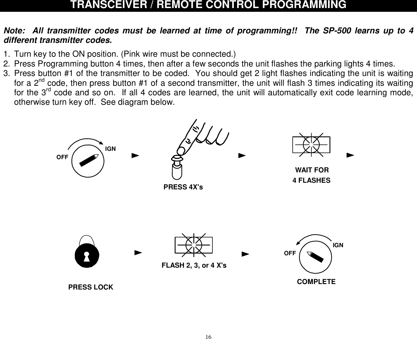  16 TRANSCEIVER / REMOTE CONTROL PROGRAMMING    Note:  All transmitter codes must be learned at time of programming!!  The SP-500 learns up to 4 different transmitter codes.    1. Turn key to the ON position. (Pink wire must be connected.) 2. Press Programming button 4 times, then after a few seconds the unit flashes the parking lights 4 times. 3. Press button #1 of the transmitter to be coded.  You should get 2 light flashes indicating the unit is waiting for a 2nd code, then press button #1 of a second transmitter, the unit will flash 3 times indicating its waiting for the 3rd code and so on.  If all 4 codes are learned, the unit will automatically exit code learning mode, otherwise turn key off.  See diagram below.   IGNOFFWAIT FOR4 FLASHESPRESS 4X&apos;sFLASH 2, 3, or 4 X&apos;sIGNOFFCOMPLETEPRESS LOCK     