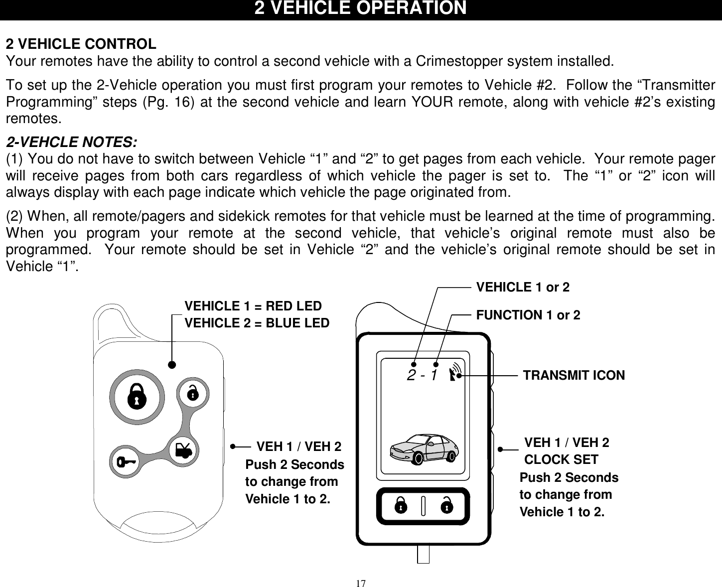  17 2 VEHICLE OPERATION   2 VEHICLE CONTROL Your remotes have the ability to control a second vehicle with a Crimestopper system installed.  To set up the 2-Vehicle operation you must first program your remotes to Vehicle #2.  Follow the “Transmitter Programming” steps (Pg. 16) at the second vehicle and learn YOUR remote, along with vehicle #2’s existing remotes.  2-VEHCLE NOTES: (1) You do not have to switch between Vehicle “1” and “2” to get pages from each vehicle.  Your remote pager will receive pages from both cars regardless of which vehicle the pager is set to.  The “1” or “2” icon will always display with each page indicate which vehicle the page originated from.  (2) When, all remote/pagers and sidekick remotes for that vehicle must be learned at the time of programming.  When you program your remote at the second vehicle, that vehicle’s original remote must also be programmed.  Your remote should be set in Vehicle “2” and the vehicle’s original remote should be set in Vehicle “1”. TRANSMIT ICONVEHICLE 1 or 2FUNCTION 1 or 2VEH 1 / VEH 2CLOCK SET2 - 1VEHICLE 1 = RED LEDVEHICLE 2 = BLUE LEDVEH 1 / VEH 2Push 2 Secondsto change fromVehicle 1 to 2.Push 2 Secondsto change fromVehicle 1 to 2. 