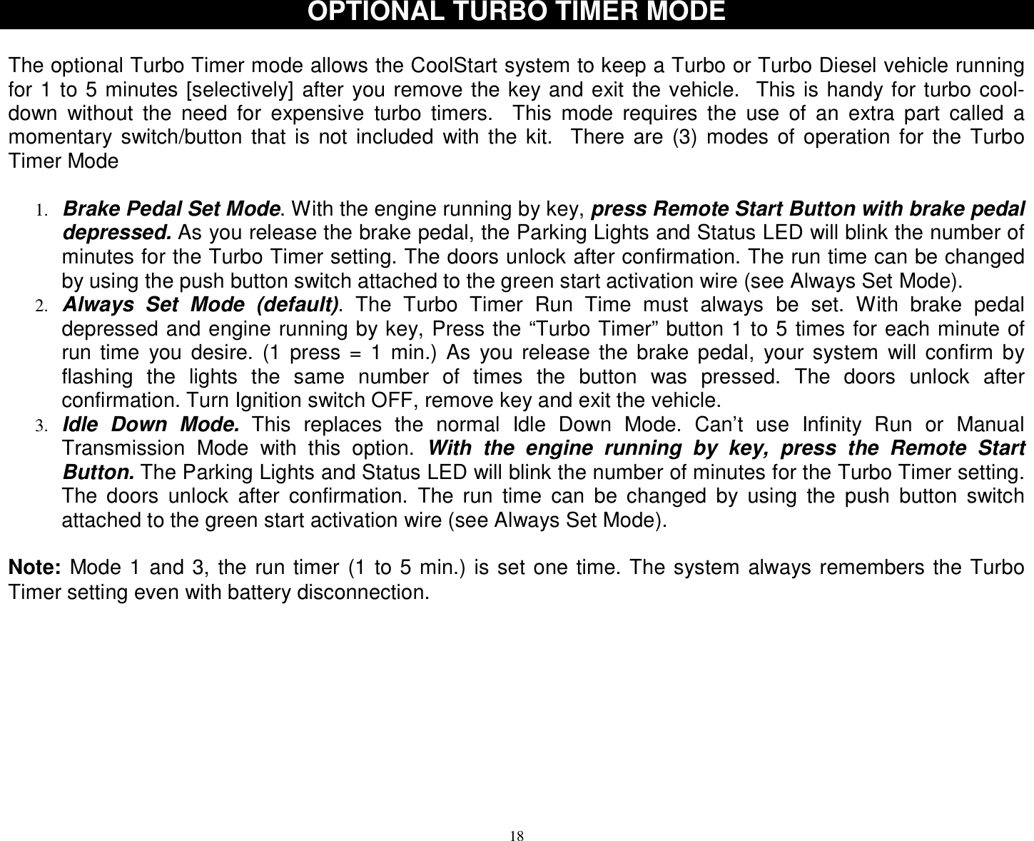  18 OPTIONAL TURBO TIMER MODE  The optional Turbo Timer mode allows the CoolStart system to keep a Turbo or Turbo Diesel vehicle running for 1 to 5 minutes [selectively] after you remove the key and exit the vehicle.  This is handy for turbo cool-down without the need for expensive turbo timers.  This mode requires the use of an extra part called a momentary switch/button that is not included with the kit.  There are (3) modes of operation for the Turbo Timer Mode  1. Brake Pedal Set Mode. With the engine running by key, press Remote Start Button with brake pedal depressed. As you release the brake pedal, the Parking Lights and Status LED will blink the number of minutes for the Turbo Timer setting. The doors unlock after confirmation. The run time can be changed by using the push button switch attached to the green start activation wire (see Always Set Mode). 2. Always Set Mode (default). The Turbo Timer Run Time must always be set. With brake pedal depressed and engine running by key, Press the “Turbo Timer” button 1 to 5 times for each minute of run time you desire. (1 press = 1 min.) As you release the brake pedal, your system will confirm by flashing the lights the same number of times the button was pressed. The doors unlock after confirmation. Turn Ignition switch OFF, remove key and exit the vehicle.  3. Idle Down Mode. This replaces the normal Idle Down Mode. Can’t use Infinity Run or Manual Transmission Mode with this option.  With the engine running by key, press the Remote Start Button. The Parking Lights and Status LED will blink the number of minutes for the Turbo Timer setting. The doors unlock after confirmation. The run time can be changed by using the push button switch attached to the green start activation wire (see Always Set Mode).  Note: Mode 1 and 3, the run timer (1 to 5 min.) is set one time. The system always remembers the Turbo Timer setting even with battery disconnection.        