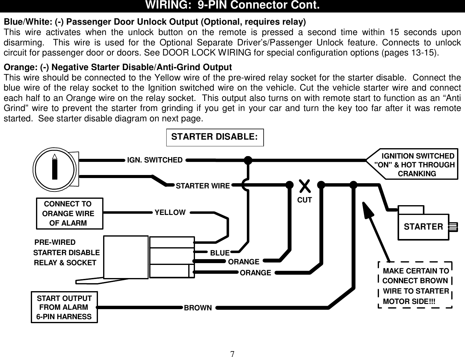  7 WIRING:  9-PIN Connector Cont.  Blue/White: (-) Passenger Door Unlock Output (Optional, requires relay) This wire activates when the unlock button on the remote is pressed a second time within 15 seconds upon disarming.  This wire is used for the Optional Separate Driver’s/Passenger Unlock feature. Connects to unlock circuit for passenger door or doors. See DOOR LOCK WIRING for special configuration options (pages 13-15).  Orange: (-) Negative Starter Disable/Anti-Grind Output This wire should be connected to the Yellow wire of the pre-wired relay socket for the starter disable.  Connect the blue wire of the relay socket to the Ignition switched wire on the vehicle. Cut the vehicle starter wire and connect each half to an Orange wire on the relay socket.  This output also turns on with remote start to function as an “Anti Grind” wire to prevent the starter from grinding if you get in your car and turn the key too far after it was remote started.  See starter disable diagram on next page.   CUTSTARTER WIRESTARTERORANGEORANGECONNECT TOPRE-WIREDOF ALARMIGN. SWITCHEDBLUEYELLOWORANGE WIRESTARTER DISABLERELAY &amp; SOCKETIGNITION SWITCHED&quot;ON&quot; &amp; HOT THROUGHCRANKINGBROWNSTART OUTPUT6-PIN HARNESSFROM ALARMMAKE CERTAIN TOCONNECT BROWNWIRE TO STARTERMOTOR SIDE!!!    STARTER DISABLE:  